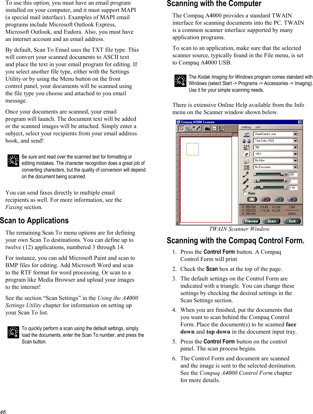   46 To use this option, you must have an email program installed on your computer, and it must support MAPI (a special mail interface). Examples of MAPI email programs include Microsoft Outlook Express, Microsoft Outlook, and Eudora. Also, you must have an internet account and an email address. By default, Scan To Email uses the TXT file type. This will convert your scanned documents to ASCII text and place the text in your email program for editing. If you select another file type, either with the Settings Utility or by using the Menu button on the front control panel, your documents will be scanned using the file type you choose and attached to you email message. Once your documents are scanned, your email program will launch. The document text will be added or the scanned images will be attached. Simply enter a subject, select your recipients from your email address book, and send!  Be sure and read over the scanned text for formatting or editing mistakes. The character recognition does a great job of converting characters, but the quality of conversion will depend on the document being scanned.  You can send faxes directly to multiple email recipients as well. For more information, see the Faxing section. Scan to Applications The remaining Scan To menu options are for defining your own Scan To destinations. You can define up to twelve (12) applications, numbered 3 through 14. For instance, you can add Microsoft Paint and scan to BMP files for editing. Add Microsoft Word and scan to the RTF format for word processing. Or scan to a program like Media Browser and upload your images to the internet! See the section “Scan Settings” in the Using the A4000 Settings Utility chapter for information on setting up your Scan To list.   To quickly perform a scan using the default settings, simply load the documents, enter the Scan To number, and press the Scan button.  Scanning with the Computer  The Compaq A4000 provides a standard TWAIN interface for scanning documents into the PC. TWAIN is a common scanner interface supported by many application programs. To scan to an application, make sure that the selected scanner source, typically found in the File menu, is set to Compaq A4000 USB.  The Kodak Imaging for Windows program comes standard with Windows (select Start -&gt; Programs -&gt; Accessories -&gt; Imaging). Use it for your simple scanning needs.  There is extensive Online Help available from the Info menu on the Scanner window shown below.  TWAIN Scanner Window Scanning with the Compaq Control Form. 1. Press the Control Form button. A Compaq Control Form will print 2. Check the Scan box at the top of the page. 3.  The default settings on the Control Form are indicated with a triangle. You can change these settings by checking the desired settings in the Scan Settings section. 4.  When you are finished, put the documents that you want to scan behind the Compaq Control Form. Place the document(s) to be scanned face down and top down in the document input tray. 5. Press the Control Form button on the control panel. The scan process begins. 6.  The Control Form and document are scanned and the image is sent to the selected destination. See the Compaq A4000 Control Form chapter for more details.  