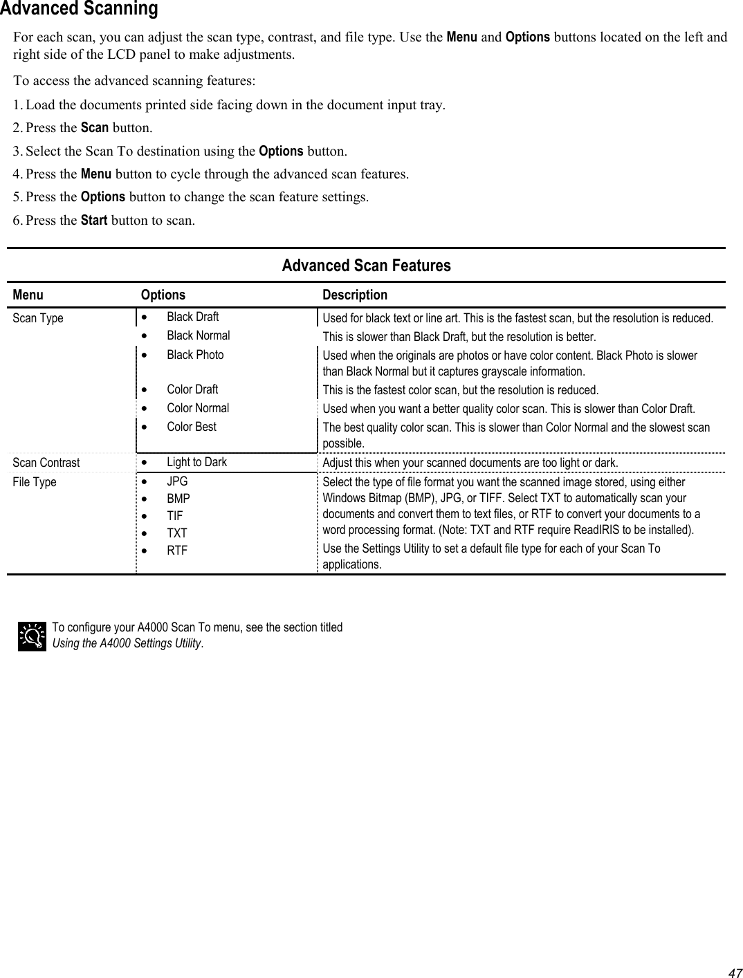   47 Advanced Scanning For each scan, you can adjust the scan type, contrast, and file type. Use the Menu and Options buttons located on the left and right side of the LCD panel to make adjustments. To access the advanced scanning features: 1. Load the documents printed side facing down in the document input tray. 2. Press  the Scan button. 3. Select the Scan To destination using the Options button. 4. Press  the Menu button to cycle through the advanced scan features. 5. Press  the Options button to change the scan feature settings.  6. Press  the Start button to scan.  Advanced Scan Features Menu Options  Description Scan Type  •  Black Draft  Used for black text or line art. This is the fastest scan, but the resolution is reduced.  •  Black Normal  This is slower than Black Draft, but the resolution is better.  •  Black Photo  Used when the originals are photos or have color content. Black Photo is slower than Black Normal but it captures grayscale information.  •  Color Draft  This is the fastest color scan, but the resolution is reduced.  •  Color Normal  Used when you want a better quality color scan. This is slower than Color Draft.  •  Color Best  The best quality color scan. This is slower than Color Normal and the slowest scan possible. Scan Contrast  •  Light to Dark  Adjust this when your scanned documents are too light or dark. File Type  •  JPG •  BMP •  TIF •  TXT •  RTF Select the type of file format you want the scanned image stored, using either Windows Bitmap (BMP), JPG, or TIFF. Select TXT to automatically scan your documents and convert them to text files, or RTF to convert your documents to a word processing format. (Note: TXT and RTF require ReadIRIS to be installed). Use the Settings Utility to set a default file type for each of your Scan To applications.    To configure your A4000 Scan To menu, see the section titled Using the A4000 Settings Utility. 