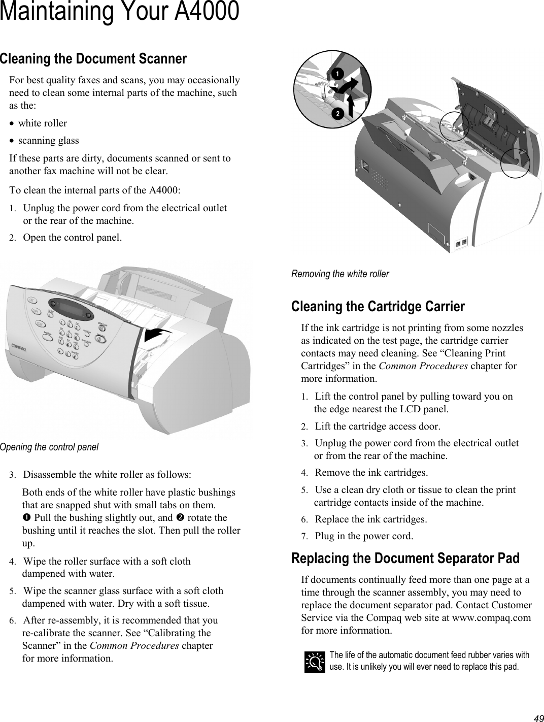   49 Maintaining Your A4000Cleaning the Document Scanner For best quality faxes and scans, you may occasionally need to clean some internal parts of the machine, such as the: •  white roller •  scanning glass If these parts are dirty, documents scanned or sent to another fax machine will not be clear. To clean the internal parts of the A4000: 1.  Unplug the power cord from the electrical outlet or the rear of the machine. 2.  Open the control panel.   Opening the control panel  3.  Disassemble the white roller as follows: Both ends of the white roller have plastic bushings that are snapped shut with small tabs on them.  Pull the bushing slightly out, and  rotate the bushing until it reaches the slot. Then pull the roller up. 4.  Wipe the roller surface with a soft cloth dampened with water. 5.  Wipe the scanner glass surface with a soft cloth dampened with water. Dry with a soft tissue. 6.  After re-assembly, it is recommended that you re-calibrate the scanner. See “Calibrating the Scanner” in the Common Procedures chapter for more information.   Removing the white roller      Cleaning the Cartridge Carrier If the ink cartridge is not printing from some nozzles as indicated on the test page, the cartridge carrier contacts may need cleaning. See “Cleaning Print Cartridges” in the Common Procedures chapter for more information. 1.  Lift the control panel by pulling toward you on the edge nearest the LCD panel. 2.  Lift the cartridge access door. 3.  Unplug the power cord from the electrical outlet or from the rear of the machine. 4.  Remove the ink cartridges. 5.  Use a clean dry cloth or tissue to clean the print cartridge contacts inside of the machine. 6.  Replace the ink cartridges. 7.  Plug in the power cord. Replacing the Document Separator Pad If documents continually feed more than one page at a time through the scanner assembly, you may need to replace the document separator pad. Contact Customer Service via the Compaq web site at www.compaq.com for more information.   The life of the automatic document feed rubber varies with use. It is unlikely you will ever need to replace this pad.  