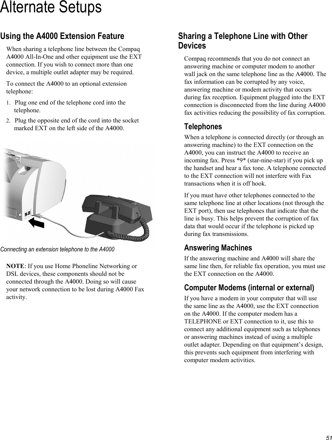   51 Alternate SetupsUsing the A4000 Extension Feature When sharing a telephone line between the Compaq A4000 All-In-One and other equipment use the EXT connection. If you wish to connect more than one device, a multiple outlet adapter may be required. To connect the A4000 to an optional extension telephone: 1.  Plug one end of the telephone cord into the telephone. 2.  Plug the opposite end of the cord into the socket marked EXT on the left side of the A4000.   Connecting an extension telephone to the A4000  NOTE: If you use Home Phoneline Networking or DSL devices, these components should not be connected through the A4000. Doing so will cause your network connection to be lost during A4000 Fax activity. Sharing a Telephone Line with Other Devices Compaq recommends that you do not connect an answering machine or computer modem to another wall jack on the same telephone line as the A4000. The fax information can be corrupted by any voice, answering machine or modem activity that occurs during fax reception. Equipment plugged into the EXT connection is disconnected from the line during A4000 fax activities reducing the possibility of fax corruption. Telephones When a telephone is connected directly (or through an answering machine) to the EXT connection on the A4000, you can instruct the A4000 to receive an incoming fax. Press *9* (star-nine-star) if you pick up the handset and hear a fax tone. A telephone connected to the EXT connection will not interfere with Fax transactions when it is off hook. If you must have other telephones connected to the same telephone line at other locations (not through the EXT port), then use telephones that indicate that the line is busy. This helps prevent the corruption of fax data that would occur if the telephone is picked up during fax transmissions.  Answering Machines If the answering machine and A4000 will share the same line then, for reliable fax operation, you must use the EXT connection on the A4000. Computer Modems (internal or external)  If you have a modem in your computer that will use the same line as the A4000, use the EXT connection on the A4000. If the computer modem has a TELEPHONE or EXT connection to it, use this to connect any additional equipment such as telephones or answering machines instead of using a multiple outlet adapter. Depending on that equipment’s design, this prevents such equipment from interfering with computer modem activities. 