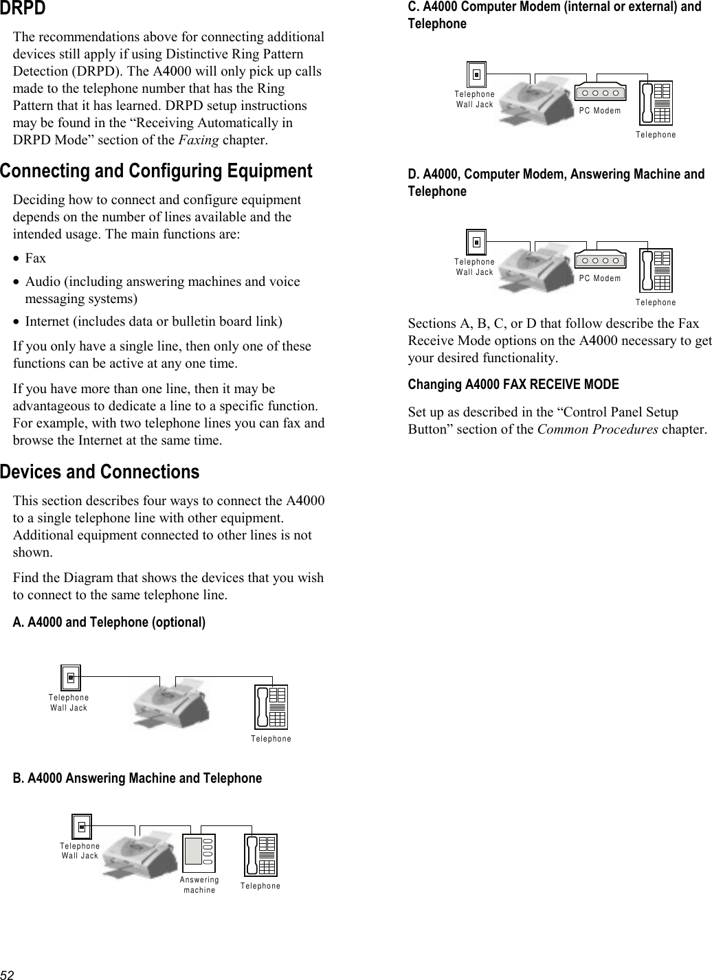   52 DRPD The recommendations above for connecting additional devices still apply if using Distinctive Ring Pattern Detection (DRPD). The A4000 will only pick up calls made to the telephone number that has the Ring Pattern that it has learned. DRPD setup instructions may be found in the “Receiving Automatically in DRPD Mode” section of the Faxing chapter. Connecting and Configuring Equipment Deciding how to connect and configure equipment depends on the number of lines available and the intended usage. The main functions are: •  Fax •  Audio (including answering machines and voice messaging systems) •  Internet (includes data or bulletin board link) If you only have a single line, then only one of these functions can be active at any one time. If you have more than one line, then it may be advantageous to dedicate a line to a specific function. For example, with two telephone lines you can fax and browse the Internet at the same time. Devices and Connections This section describes four ways to connect the A4000 to a single telephone line with other equipment. Additional equipment connected to other lines is not shown. Find the Diagram that shows the devices that you wish to connect to the same telephone line.  A. A4000 and Telephone (optional)  TelephoneTelephoneWall Jack  B. A4000 Answering Machine and Telephone  TelephoneTelephoneWall JackAnsweringmachine  C. A4000 Computer Modem (internal or external) and Telephone  TelephoneTelephoneWall Jack PC Modem  D. A4000, Computer Modem, Answering Machine and Telephone  TelephoneTelephoneWall Jack PC Modem Sections A, B, C, or D that follow describe the Fax Receive Mode options on the A4000 necessary to get your desired functionality. Changing A4000 FAX RECEIVE MODE Set up as described in the “Control Panel Setup Button” section of the Common Procedures chapter. 