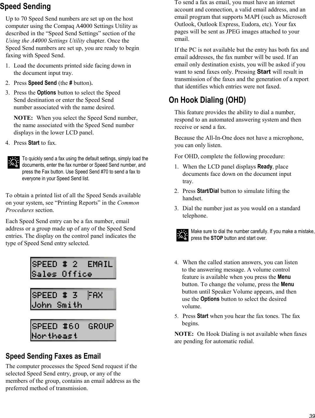   39 Speed Sending Up to 70 Speed Send numbers are set up on the host computer using the Compaq A4000 Settings Utility as described in the “Speed Send Settings” section of the Using the A4000 Settings Utility chapter. Once the Speed Send numbers are set up, you are ready to begin faxing with Speed Send. 1.  Load the documents printed side facing down in the document input tray. 2. Press Speed Send (the # button). 3. Press the Options button to select the Speed Send destination or enter the Speed Send number associated with the name desired. NOTE:  When you select the Speed Send number, the name associated with the Speed Send number displays in the lower LCD panel.  4. Press Start to fax.   To quickly send a fax using the default settings, simply load the documents, enter the fax number or Speed Send number, and press the Fax button. Use Speed Send #70 to send a fax to everyone in your Speed Send list.  To obtain a printed list of all the Speed Sends available on your system, see “Printing Reports” in the Common Procedures section. Each Speed Send entry can be a fax number, email address or a group made up of any of the Speed Send entries. The display on the control panel indicates the type of Speed Send entry selected.        Speed Sending Faxes as Email The computer processes the Speed Send request if the selected Speed Send entry, group, or any of the members of the group, contains an email address as the preferred method of transmission. To send a fax as email, you must have an internet account and connection, a valid email address, and an email program that supports MAPI (such as Microsoft Outlook, Outlook Express, Eudora, etc). Your fax pages will be sent as JPEG images attached to your email. If the PC is not available but the entry has both fax and email addresses, the fax number will be used. If an email only destination exists, you will be asked if you want to send faxes only. Pressing Start will result in transmission of the faxes and the generation of a report that identifies which entries were not faxed.  On Hook Dialing (OHD) This feature provides the ability to dial a number, respond to an automated answering system and then receive or send a fax.  Because the All-In-One does not have a microphone, you can only listen. For OHD, complete the following procedure: 1.  When the LCD panel displays Ready, place documents face down on the document input tray. 2. Press Start/Dial button to simulate lifting the handset. 3.  Dial the number just as you would on a standard telephone.   Make sure to dial the number carefully. If you make a mistake, press the STOP button and start over.   4.  When the called station answers, you can listen to the answering message. A volume control feature is available when you press the Menu button. To change the volume, press the Menu button until Speaker Volume appears, and then use the Options button to select the desired volume. 5.  Press Start when you hear the fax tones. The fax begins. NOTE:  On Hook Dialing is not available when faxes are pending for automatic redial. 