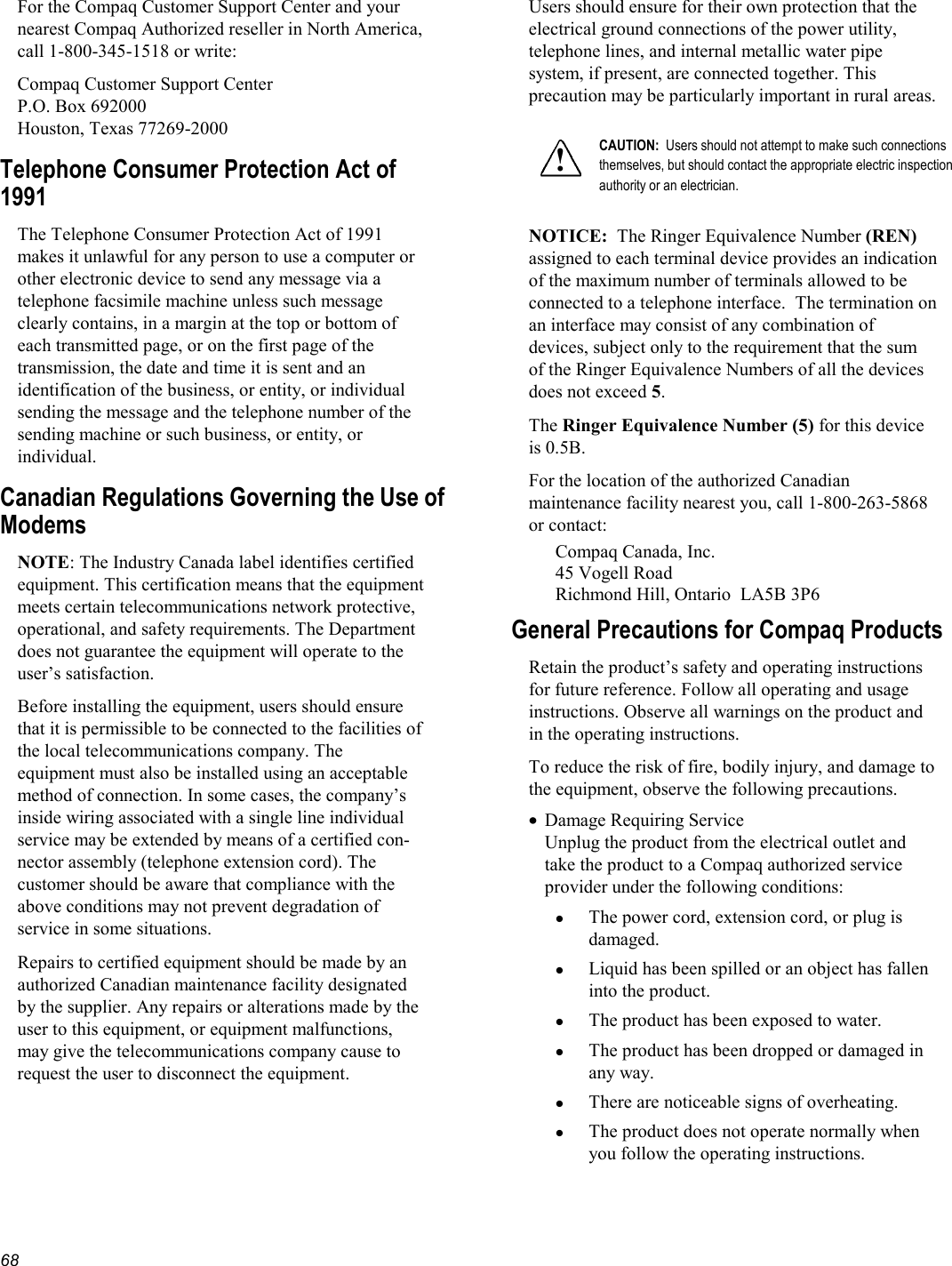   68 For the Compaq Customer Support Center and your nearest Compaq Authorized reseller in North America, call 1-800-345-1518 or write: Compaq Customer Support Center P.O. Box 692000 Houston, Texas 77269-2000 Telephone Consumer Protection Act of 1991 The Telephone Consumer Protection Act of 1991 makes it unlawful for any person to use a computer or other electronic device to send any message via a telephone facsimile machine unless such message clearly contains, in a margin at the top or bottom of each transmitted page, or on the first page of the transmission, the date and time it is sent and an identification of the business, or entity, or individual sending the message and the telephone number of the sending machine or such business, or entity, or individual. Canadian Regulations Governing the Use of Modems NOTE: The Industry Canada label identifies certified equipment. This certification means that the equipment meets certain telecommunications network protective, operational, and safety requirements. The Department does not guarantee the equipment will operate to the user’s satisfaction. Before installing the equipment, users should ensure that it is permissible to be connected to the facilities of the local telecommunications company. The equipment must also be installed using an acceptable method of connection. In some cases, the company’s inside wiring associated with a single line individual service may be extended by means of a certified con-nector assembly (telephone extension cord). The customer should be aware that compliance with the above conditions may not prevent degradation of service in some situations. Repairs to certified equipment should be made by an authorized Canadian maintenance facility designated by the supplier. Any repairs or alterations made by the user to this equipment, or equipment malfunctions, may give the telecommunications company cause to request the user to disconnect the equipment. Users should ensure for their own protection that the electrical ground connections of the power utility, telephone lines, and internal metallic water pipe system, if present, are connected together. This precaution may be particularly important in rural areas.  ! CAUTION:  Users should not attempt to make such connections themselves, but should contact the appropriate electric inspection authority or an electrician.  NOTICE:  The Ringer Equivalence Number (REN) assigned to each terminal device provides an indication of the maximum number of terminals allowed to be connected to a telephone interface.  The termination on an interface may consist of any combination of devices, subject only to the requirement that the sum of the Ringer Equivalence Numbers of all the devices does not exceed 5.   The Ringer Equivalence Number (5) for this device is 0.5B.  For the location of the authorized Canadian maintenance facility nearest you, call 1-800-263-5868 or contact: Compaq Canada, Inc. 45 Vogell Road Richmond Hill, Ontario  LA5B 3P6 General Precautions for Compaq Products Retain the product’s safety and operating instructions for future reference. Follow all operating and usage instructions. Observe all warnings on the product and in the operating instructions.  To reduce the risk of fire, bodily injury, and damage to the equipment, observe the following precautions. •  Damage Requiring Service Unplug the product from the electrical outlet and take the product to a Compaq authorized service provider under the following conditions:   The power cord, extension cord, or plug is damaged.   Liquid has been spilled or an object has fallen into the product.   The product has been exposed to water.   The product has been dropped or damaged in any way.   There are noticeable signs of overheating.   The product does not operate normally when you follow the operating instructions. 