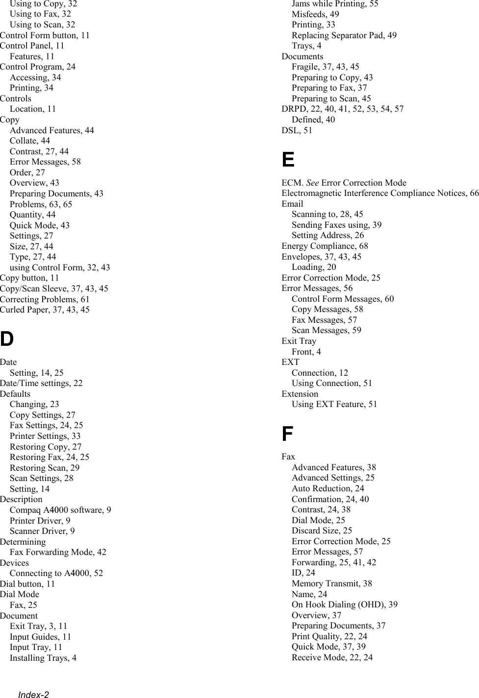  Index-2 Using to Copy, 32 Using to Fax, 32 Using to Scan, 32 Control Form button, 11 Control Panel, 11 Features, 11 Control Program, 24 Accessing, 34 Printing, 34 Controls Location, 11 Copy Advanced Features, 44 Collate, 44 Contrast, 27, 44 Error Messages, 58 Order, 27 Overview, 43 Preparing Documents, 43 Problems, 63, 65 Quantity, 44 Quick Mode, 43 Settings, 27 Size, 27, 44 Type, 27, 44 using Control Form, 32, 43 Copy button, 11 Copy/Scan Sleeve, 37, 43, 45 Correcting Problems, 61 Curled Paper, 37, 43, 45 D Date Setting, 14, 25 Date/Time settings, 22 Defaults Changing, 23 Copy Settings, 27 Fax Settings, 24, 25 Printer Settings, 33 Restoring Copy, 27 Restoring Fax, 24, 25 Restoring Scan, 29 Scan Settings, 28 Setting, 14 Description Compaq A4000 software, 9 Printer Driver, 9 Scanner Driver, 9 Determining Fax Forwarding Mode, 42 Devices Connecting to A4000, 52 Dial button, 11 Dial Mode Fax, 25 Document Exit Tray, 3, 11 Input Guides, 11 Input Tray, 11 Installing Trays, 4 Jams while Printing, 55 Misfeeds, 49 Printing, 33 Replacing Separator Pad, 49 Trays, 4 Documents Fragile, 37, 43, 45 Preparing to Copy, 43 Preparing to Fax, 37 Preparing to Scan, 45 DRPD, 22, 40, 41, 52, 53, 54, 57 Defined, 40 DSL, 51 E ECM. See Error Correction Mode Electromagnetic Interference Compliance Notices, 66 Email Scanning to, 28, 45 Sending Faxes using, 39 Setting Address, 26 Energy Compliance, 68 Envelopes, 37, 43, 45 Loading, 20 Error Correction Mode, 25 Error Messages, 56 Control Form Messages, 60 Copy Messages, 58 Fax Messages, 57 Scan Messages, 59 Exit Tray Front, 4 EXT Connection, 12 Using Connection, 51 Extension Using EXT Feature, 51 F Fax Advanced Features, 38 Advanced Settings, 25 Auto Reduction, 24 Confirmation, 24, 40 Contrast, 24, 38 Dial Mode, 25 Discard Size, 25 Error Correction Mode, 25 Error Messages, 57 Forwarding, 25, 41, 42 ID, 24 Memory Transmit, 38 Name, 24 On Hook Dialing (OHD), 39 Overview, 37 Preparing Documents, 37 Print Quality, 22, 24 Quick Mode, 37, 39 Receive Mode, 22, 24 