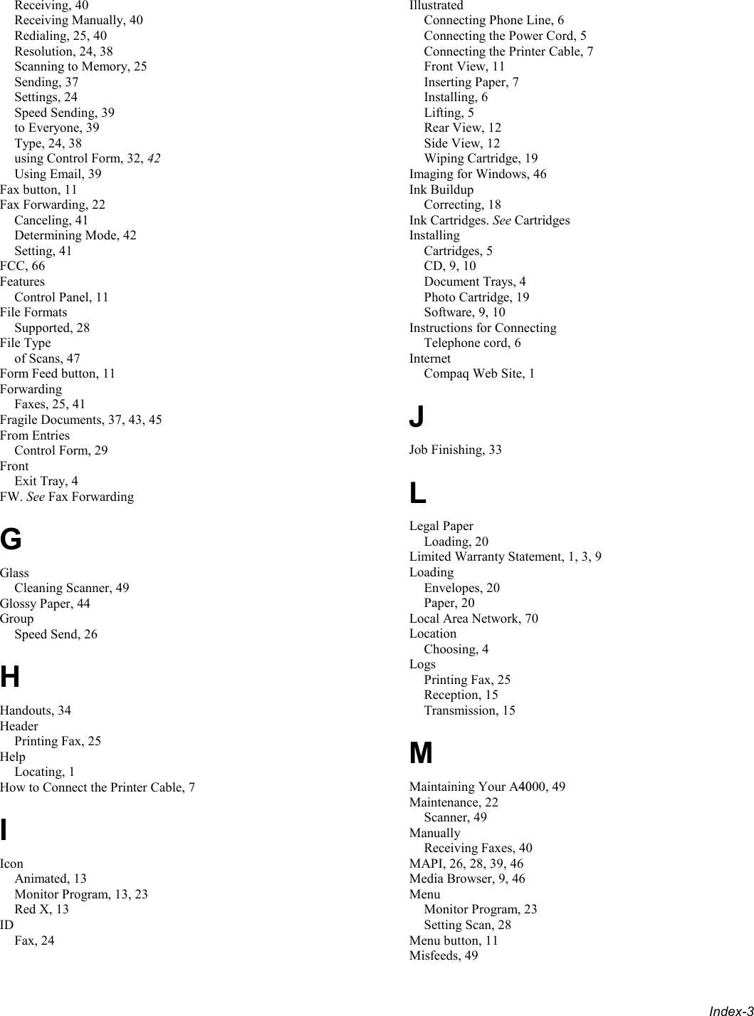  Index-3 Receiving, 40 Receiving Manually, 40 Redialing, 25, 40 Resolution, 24, 38 Scanning to Memory, 25 Sending, 37 Settings, 24 Speed Sending, 39 to Everyone, 39 Type, 24, 38 using Control Form, 32, 42 Using Email, 39 Fax button, 11 Fax Forwarding, 22 Canceling, 41 Determining Mode, 42 Setting, 41 FCC, 66 Features Control Panel, 11 File Formats Supported, 28 File Type of Scans, 47 Form Feed button, 11 Forwarding Faxes, 25, 41 Fragile Documents, 37, 43, 45 From Entries Control Form, 29 Front Exit Tray, 4 FW. See Fax Forwarding G Glass Cleaning Scanner, 49 Glossy Paper, 44 Group Speed Send, 26 H Handouts, 34 Header Printing Fax, 25 Help Locating, 1 How to Connect the Printer Cable, 7 I Icon Animated, 13 Monitor Program, 13, 23 Red X, 13 ID Fax, 24 Illustrated Connecting Phone Line, 6 Connecting the Power Cord, 5 Connecting the Printer Cable, 7 Front View, 11 Inserting Paper, 7 Installing, 6 Lifting, 5 Rear View, 12 Side View, 12 Wiping Cartridge, 19 Imaging for Windows, 46 Ink Buildup Correcting, 18 Ink Cartridges. See Cartridges Installing Cartridges, 5 CD, 9, 10 Document Trays, 4 Photo Cartridge, 19 Software, 9, 10 Instructions for Connecting Telephone cord, 6 Internet Compaq Web Site, 1 J Job Finishing, 33 L Legal Paper Loading, 20 Limited Warranty Statement, 1, 3, 9 Loading Envelopes, 20 Paper, 20 Local Area Network, 70 Location Choosing, 4 Logs Printing Fax, 25 Reception, 15 Transmission, 15 M Maintaining Your A4000, 49 Maintenance, 22 Scanner, 49 Manually Receiving Faxes, 40 MAPI, 26, 28, 39, 46 Media Browser, 9, 46 Menu Monitor Program, 23 Setting Scan, 28 Menu button, 11 Misfeeds, 49 