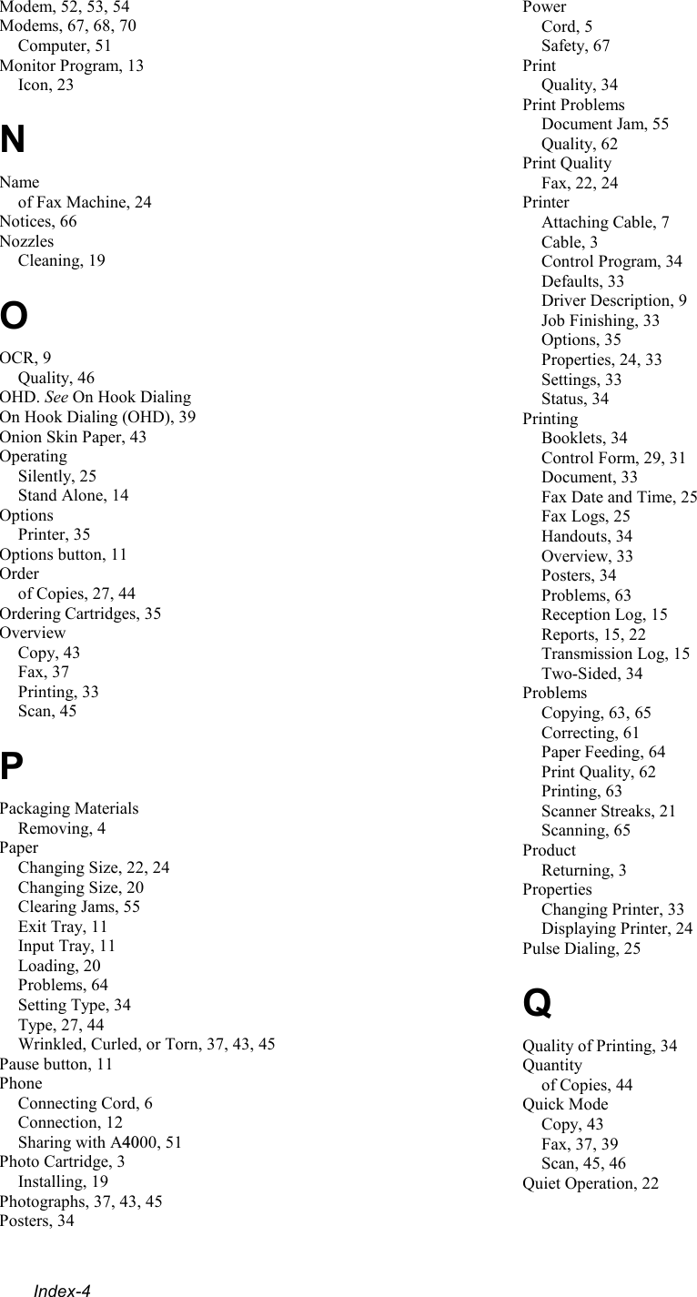  Index-4 Modem, 52, 53, 54 Modems, 67, 68, 70 Computer, 51 Monitor Program, 13 Icon, 23 N Name of Fax Machine, 24 Notices, 66 Nozzles Cleaning, 19 O OCR, 9 Quality, 46 OHD. See On Hook Dialing On Hook Dialing (OHD), 39 Onion Skin Paper, 43 Operating Silently, 25 Stand Alone, 14 Options Printer, 35 Options button, 11 Order of Copies, 27, 44 Ordering Cartridges, 35 Overview Copy, 43 Fax, 37 Printing, 33 Scan, 45 P Packaging Materials Removing, 4 Paper Changing Size, 22, 24 Changing Size, 20 Clearing Jams, 55 Exit Tray, 11 Input Tray, 11 Loading, 20 Problems, 64 Setting Type, 34 Type, 27, 44 Wrinkled, Curled, or Torn, 37, 43, 45 Pause button, 11 Phone Connecting Cord, 6 Connection, 12 Sharing with A4000, 51 Photo Cartridge, 3 Installing, 19 Photographs, 37, 43, 45 Posters, 34 Power Cord, 5 Safety, 67 Print Quality, 34 Print Problems Document Jam, 55 Quality, 62 Print Quality Fax, 22, 24 Printer Attaching Cable, 7 Cable, 3 Control Program, 34 Defaults, 33 Driver Description, 9 Job Finishing, 33 Options, 35 Properties, 24, 33 Settings, 33 Status, 34 Printing Booklets, 34 Control Form, 29, 31 Document, 33 Fax Date and Time, 25 Fax Logs, 25 Handouts, 34 Overview, 33 Posters, 34 Problems, 63 Reception Log, 15 Reports, 15, 22 Transmission Log, 15 Two-Sided, 34 Problems Copying, 63, 65 Correcting, 61 Paper Feeding, 64 Print Quality, 62 Printing, 63 Scanner Streaks, 21 Scanning, 65 Product Returning, 3 Properties Changing Printer, 33 Displaying Printer, 24 Pulse Dialing, 25 Q Quality of Printing, 34 Quantity of Copies, 44 Quick Mode Copy, 43 Fax, 37, 39 Scan, 45, 46 Quiet Operation, 22 