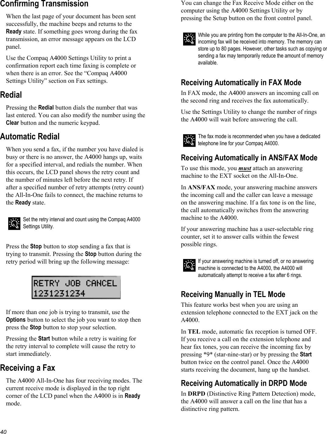   40 Confirming Transmission When the last page of your document has been sent successfully, the machine beeps and returns to the Ready state. If something goes wrong during the fax transmission, an error message appears on the LCD panel.  Use the Compaq A4000 Settings Utility to print a confirmation report each time faxing is complete or when there is an error. See the “Compaq A4000 Settings Utility” section on Fax settings. Redial Pressing the Redial button dials the number that was last entered. You can also modify the number using the Clear button and the numeric keypad. Automatic Redial When you send a fax, if the number you have dialed is busy or there is no answer, the A4000 hangs up, waits for a specified interval, and redials the number. When this occurs, the LCD panel shows the retry count and the number of minutes left before the next retry. If after a specified number of retry attempts (retry count) the All-In-One fails to connect, the machine returns to the Ready state.   Set the retry interval and count using the Compaq A4000 Settings Utility.  Press the Stop button to stop sending a fax that is trying to transmit. Pressing the Stop button during the retry period will bring up the following message:    If more than one job is trying to transmit, use the Options button to select the job you want to stop then press the Stop button to stop your selection. Pressing the Start button while a retry is waiting for the retry interval to complete will cause the retry to start immediately. Receiving a Fax The A4000 All-In-One has four receiving modes. The current receive mode is displayed in the top right corner of the LCD panel when the A4000 is in Ready mode. You can change the Fax Receive Mode either on the computer using the A4000 Settings Utility or by pressing the Setup button on the front control panel.  While you are printing from the computer to the All-In-One, an incoming fax will be received into memory. The memory can store up to 80 pages. However, other tasks such as copying or sending a fax may temporarily reduce the amount of memory available.   Receiving Automatically in FAX Mode In FAX mode, the A4000 answers an incoming call on the second ring and receives the fax automatically. Use the Settings Utility to change the number of rings the A4000 will wait before answering the call.  The fax mode is recommended when you have a dedicated telephone line for your Compaq A4000. Receiving Automatically in ANS/FAX Mode To use this mode, you must attach an answering machine to the EXT socket on the All-In-One. In ANS/FAX mode, your answering machine answers the incoming call and the caller can leave a message on the answering machine. If a fax tone is on the line, the call automatically switches from the answering machine to the A4000. If your answering machine has a user-selectable ring counter, set it to answer calls within the fewest possible rings.  If your answering machine is turned off, or no answering machine is connected to the A4000, the A4000 will automatically attempt to receive a fax after 6 rings.  Receiving Manually in TEL Mode This feature works best when you are using an extension telephone connected to the EXT jack on the A4000. In TEL mode, automatic fax reception is turned OFF. If you receive a call on the extension telephone and hear fax tones, you can receive the incoming fax by pressing *9* (star-nine-star) or by pressing the Start button twice on the control panel. Once the A4000 starts receiving the document, hang up the handset. Receiving Automatically in DRPD Mode In DRPD (Distinctive Ring Pattern Detection) mode, the A4000 will answer a call on the line that has a distinctive ring pattern. 