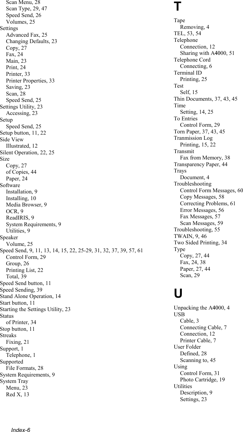  Index-6 Scan Menu, 28 Scan Type, 29, 47 Speed Send, 26 Volumes, 25 Settings Advanced Fax, 25 Changing Defaults, 23 Copy, 27 Fax, 24 Main, 23 Print, 24 Printer, 33 Printer Properties, 33 Saving, 23 Scan, 28 Speed Send, 25 Settings Utility, 23 Accessing, 23 Setup Speed Send, 25 Setup button, 11, 22 Side View Illustrated, 12 Silent Operation, 22, 25 Size Copy, 27 of Copies, 44 Paper, 24 Software Installation, 9 Installing, 10 Media Browser, 9 OCR, 9 ReadIRIS, 9 System Requirements, 9 Utilities, 9 Speaker Volume, 25 Speed Send, 9, 11, 13, 14, 15, 22, 25-29, 31, 32, 37, 39, 57, 61 Control Form, 29 Group, 26 Printing List, 22 Total, 39 Speed Send button, 11 Speed Sending, 39 Stand Alone Operation, 14 Start button, 11 Starting the Settings Utility, 23 Status of Printer, 34 Stop button, 11 Streaks Fixing, 21 Support, 1 Telephone, 1 Supported File Formats, 28 System Requirements, 9 System Tray Menu, 23 Red X, 13 T Tape Removing, 4 TEL, 53, 54 Telephone Connection, 12 Sharing with A4000, 51 Telephone Cord Connecting, 6 Terminal ID Printing, 25 Test Self, 15 Thin Documents, 37, 43, 45 Time Setting, 14, 25 To Entries Control Form, 29 Torn Paper, 37, 43, 45 Tranmission Log Printing, 15, 22 Transmit Fax from Memory, 38 Transparency Paper, 44 Trays Document, 4 Troubleshooting Control Form Messages, 60 Copy Messages, 58 Correcting Problems, 61 Error Messages, 56 Fax Messages, 57 Scan Messages, 59 Troubleshooting, 55 TWAIN, 9, 46 Two Sided Printing, 34 Type Copy, 27, 44 Fax, 24, 38 Paper, 27, 44 Scan, 29 U Unpacking the A4000, 4 USB Cable, 3 Connecting Cable, 7 Connection, 12 Printer Cable, 7 User Folder Defined, 28 Scanning to, 45 Using Control Form, 31 Photo Cartridge, 19 Utilities Description, 9 Settings, 23 