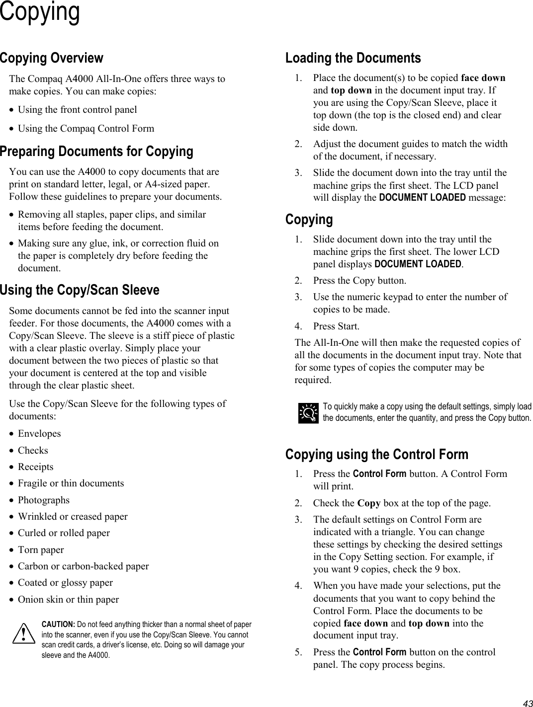   43 CopyingCopying Overview The Compaq A4000 All-In-One offers three ways to make copies. You can make copies: •  Using the front control panel •  Using the Compaq Control Form Preparing Documents for Copying You can use the A4000 to copy documents that are print on standard letter, legal, or A4-sized paper. Follow these guidelines to prepare your documents. •  Removing all staples, paper clips, and similar items before feeding the document. •  Making sure any glue, ink, or correction fluid on the paper is completely dry before feeding the document. Using the Copy/Scan Sleeve Some documents cannot be fed into the scanner input feeder. For those documents, the A4000 comes with a Copy/Scan Sleeve. The sleeve is a stiff piece of plastic with a clear plastic overlay. Simply place your document between the two pieces of plastic so that your document is centered at the top and visible through the clear plastic sheet. Use the Copy/Scan Sleeve for the following types of documents: •  Envelopes •  Checks •  Receipts •  Fragile or thin documents •  Photographs •  Wrinkled or creased paper •  Curled or rolled paper •  Torn paper •  Carbon or carbon-backed paper •  Coated or glossy paper •  Onion skin or thin paper  ! CAUTION: Do not feed anything thicker than a normal sheet of paper into the scanner, even if you use the Copy/Scan Sleeve. You cannot scan credit cards, a driver’s license, etc. Doing so will damage your sleeve and the A4000.  Loading the Documents 1.  Place the document(s) to be copied face down and top down in the document input tray. If you are using the Copy/Scan Sleeve, place it top down (the top is the closed end) and clear side down. 2.  Adjust the document guides to match the width of the document, if necessary.  3.  Slide the document down into the tray until the machine grips the first sheet. The LCD panel will display the DOCUMENT LOADED message: Copying  1.  Slide document down into the tray until the machine grips the first sheet. The lower LCD panel displays DOCUMENT LOADED.  2.  Press the Copy button.  3.  Use the numeric keypad to enter the number of copies to be made.  4. Press Start. The All-In-One will then make the requested copies of all the documents in the document input tray. Note that for some types of copies the computer may be required.   To quickly make a copy using the default settings, simply load the documents, enter the quantity, and press the Copy button.  Copying using the Control Form 1. Press the Control Form button. A Control Form will print. 2. Check the Copy box at the top of the page. 3.  The default settings on Control Form are indicated with a triangle. You can change these settings by checking the desired settings in the Copy Setting section. For example, if you want 9 copies, check the 9 box. 4.  When you have made your selections, put the documents that you want to copy behind the Control Form. Place the documents to be copied face down and top down into the document input tray. 5. Press the Control Form button on the control panel. The copy process begins. 