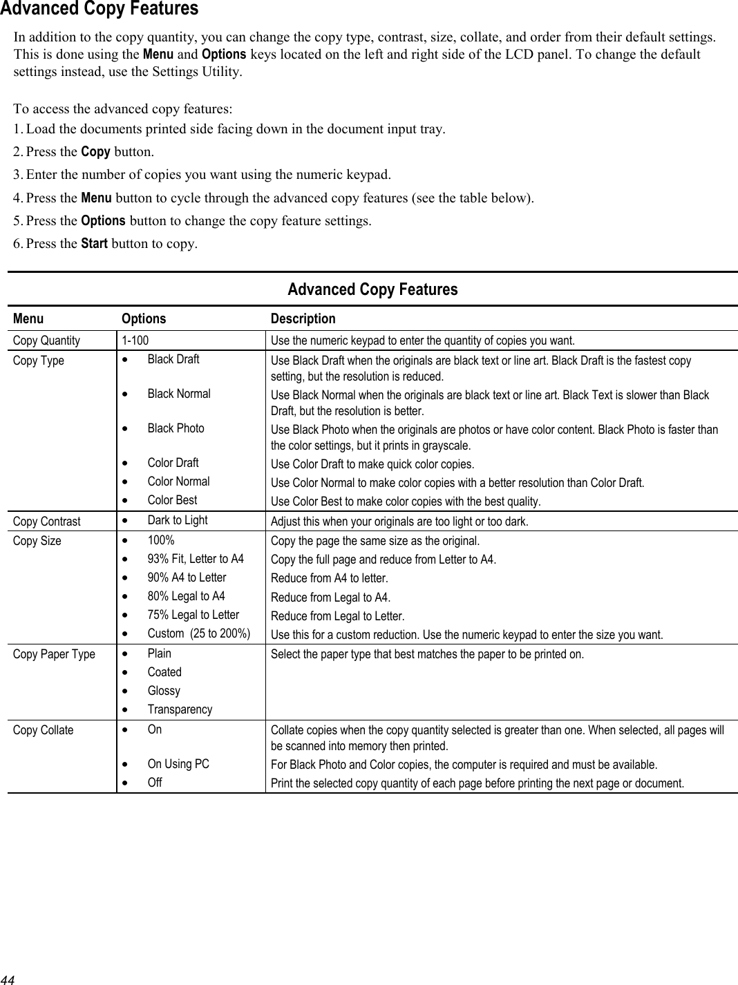   44 Advanced Copy Features In addition to the copy quantity, you can change the copy type, contrast, size, collate, and order from their default settings. This is done using the Menu and Options keys located on the left and right side of the LCD panel. To change the default settings instead, use the Settings Utility.  To access the advanced copy features: 1. Load the documents printed side facing down in the document input tray. 2. Press  the Copy button. 3. Enter the number of copies you want using the numeric keypad. 4. Press  the Menu button to cycle through the advanced copy features (see the table below). 5. Press  the Options button to change the copy feature settings. 6. Press  the Start button to copy.  Advanced Copy Features Menu Options  Description Copy Quantity  1-100  Use the numeric keypad to enter the quantity of copies you want. Copy Type  •  Black Draft  Use Black Draft when the originals are black text or line art. Black Draft is the fastest copy setting, but the resolution is reduced.    •  Black Normal  Use Black Normal when the originals are black text or line art. Black Text is slower than Black Draft, but the resolution is better.  •  Black Photo  Use Black Photo when the originals are photos or have color content. Black Photo is faster than the color settings, but it prints in grayscale.  •  Color Draft  Use Color Draft to make quick color copies.  •  Color Normal  Use Color Normal to make color copies with a better resolution than Color Draft.  •  Color Best  Use Color Best to make color copies with the best quality. Copy Contrast  •  Dark to Light  Adjust this when your originals are too light or too dark.  Copy Size  •  100%  Copy the page the same size as the original.  •  93% Fit, Letter to A4  Copy the full page and reduce from Letter to A4.  •  90% A4 to Letter  Reduce from A4 to letter.  •  80% Legal to A4  Reduce from Legal to A4.  •  75% Legal to Letter  Reduce from Legal to Letter.  •  Custom  (25 to 200%)  Use this for a custom reduction. Use the numeric keypad to enter the size you want. Copy Paper Type  •  Plain  Select the paper type that best matches the paper to be printed on.  •  Coated    •  Glossy    •  Transparency   Copy Collate  •  On  Collate copies when the copy quantity selected is greater than one. When selected, all pages will be scanned into memory then printed.  •  On Using PC  For Black Photo and Color copies, the computer is required and must be available.  •  Off  Print the selected copy quantity of each page before printing the next page or document.  