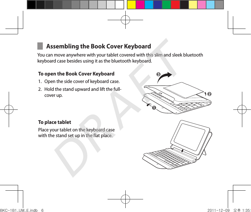 Assembling the Book Cover Keyboard You can move anywhere with your tablet covered with this slim and sleek bluetooth keyboard case besides using it as the bluetooth keyboard.To open the Book Cover Keyboard Open the side cover of keyboard case.1. Hold the stand upward and lift the full-2. cover up.To place tabletPlace your tablet on the keyboard case with the stand set up in the flat place.BKC-1B1_UM_E.indb   6 2011-12-09   오후 1:35:19DRAFT