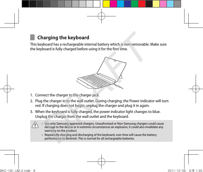 Charging the keyboardThis keyboard has a rechargeable internal battery which is non-removable. Make sure the keyboard is fully charged before using it for the first time. Connect the charger to the charger jack.1. Plug the charger in to the wall outlet. During charging, the Power indicator will turn 2. red. If charging does not begin, unplug the charger and plug it in again.When the keyboard is fully charged, the power indicator light changes to blue. 3. Unplug the charger from the wall outlet and the keyboard.Use only Samsung-approved chargers. Unauthorised or Non-Samsung chargers could cause •damage to the device or in extreme circumstances an explosion, it could also invalidate any warranty on the product.Repeatedly charging and discharging of the keyboard, over time will cause the battery •performance to diminish. This is normal for all rechargeable batteries.BKC-1B1_UM_E.indb   8 2011-12-09   오후 1:35:19DRAFT