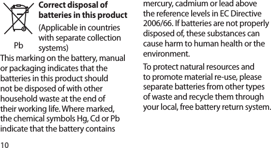 10mercury, cadmium or lead above the reference levels in EC Directive 2006/66. If batteries are not properly disposed of, these substances can cause harm to human health or the environment.To protect natural resources and to promote material re-use, please separate batteries from other types of waste and recycle them through your local, free battery return system.PbCorrect disposal of batteries in this product(Applicable in countries with separate collection systems)This marking on the battery, manual or packaging indicates that the batteries in this product should not be disposed of with other household waste at the end of their working life. Where marked, the chemical symbols Hg, Cd or Pb indicate that the battery contains 