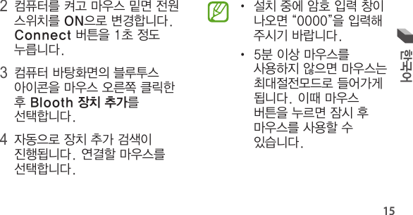 15한국어• 설치 중에 암호 입력 창이 나오면 “0000”을 입력해 주시기 바랍니다.• 5분 이상 마우스를 사용하지 않으면 마우스는 최대절전모드로 들어가게 됩니다. 이때 마우스 버튼을 누르면 잠시 후 마우스를 사용할 수 있습니다.2 컴퓨터를 켜고 마우스 밑면 전원 스위치를 ON으로 변경합니다. Connect 버튼을 1초 정도 누릅니다.3 컴퓨터 바탕화면의 블루투스 아이콘을 마우스 오른쪽 클릭한 후 Blooth 장치 추가를 선택합니다.4 자동으로 장치 추가 검색이 진행됩니다. 연결할 마우스를 선택합니다.