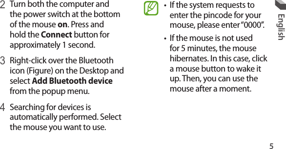 5English• If the system requests to enter the pincode for your mouse, please enter “0000”.• If the mouse is not used for 5 minutes, the mouse hibernates. In this case, click a mouse button to wake it up. Then, you can use the mouse after a moment.2 Turn both the computer and the power switch at the bottom of the mouse on. Press and hold the Connect button for approximately 1 second.3 Right-click over the Bluetooth icon (Figure) on the Desktop and select Add Bluetooth device from the popup menu.4 Searching for devices is automatically performed. Select the mouse you want to use.