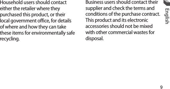 9EnglishBusiness users should contact their supplier and check the terms and conditions of the purchase contract. This product and its electronic accessories should not be mixed with other commercial wastes for disposal. Household users should contact either the retailer where they purchased this product, or their local government office, for details of where and how they can take these items for environmentally safe recycling.