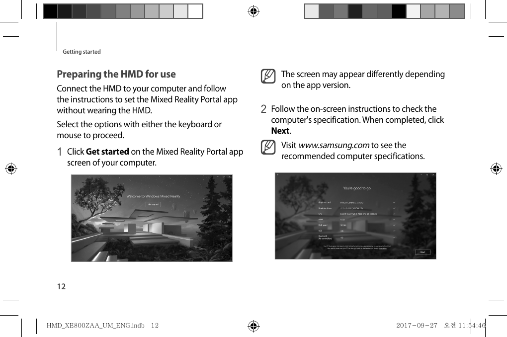 12Getting startedThe screen may appear differently depending on the app version.2 Follow the on-screen instructions to check the computer&apos;s specification. When completed, click Next.Visit www.samsung.com to see the recommended computer specifications.Preparing the HMD for useConnect the HMD to your computer and follow the instructions to set the Mixed Reality Portal app without wearing the HMD.Select the options with either the keyboard or mouse to proceed.1 Click Get started on the Mixed Reality Portal app screen of your computer.HMD_XE800ZAA_UM_ENG.indb   12HMD_XE800ZAA_UM_ENG.indb   12 2017-09-27   오전 11:54:462017-09-27   오전 11:54:46