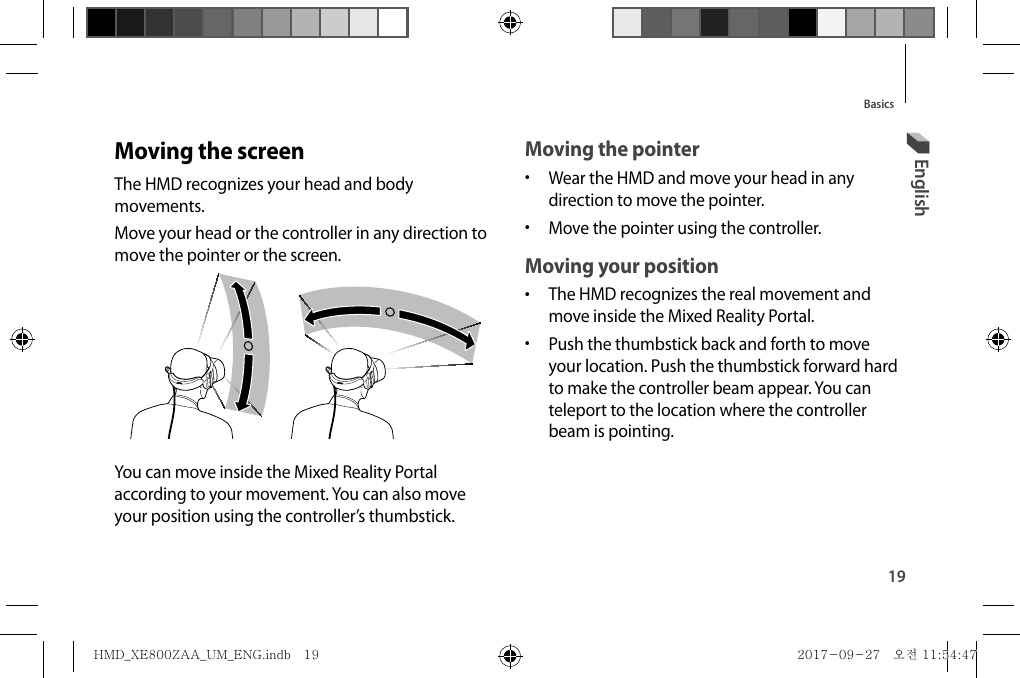 19BasicsMoving the pointer•  Wear the HMD and move your head in any direction to move the pointer.•  Move the pointer using the controller.Moving your position•  The HMD recognizes the real movement and move inside the Mixed Reality Portal.•  Push the thumbstick back and forth to move your location. Push the thumbstick forward hard to make the controller beam appear. You can teleport to the location where the controller beam is pointing.Moving the screenThe HMD recognizes your head and body movements.Move your head or the controller in any direction to move the pointer or the screen.You can move inside the Mixed Reality Portal according to your movement. You can also move your position using the controller’s thumbstick.EnglishHMD_XE800ZAA_UM_ENG.indb   19HMD_XE800ZAA_UM_ENG.indb   19 2017-09-27   오전 11:54:472017-09-27   오전 11:54:47