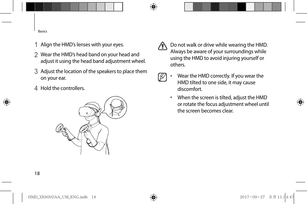 18BasicsDo not walk or drive while wearing the HMD. Always be aware of your surroundings while using the HMD to avoid injuring yourself or others.•  Wear the HMD correctly. If you wear the HMD tilted to one side, it may cause discomfort.•  When the screen is tilted, adjust the HMD or rotate the focus adjustment wheel until the screen becomes clear.1 Align the HMD’s lenses with your eyes.2 Wear the HMD’s head band on your head and adjust it using the head band adjustment wheel.3 Adjust the location of the speakers to place them on your ear.4 Hold the controllers.HMD_XE800ZAA_UM_ENG.indb   18HMD_XE800ZAA_UM_ENG.indb   18 2017-09-27   오전 11:54:472017-09-27   오전 11:54:47