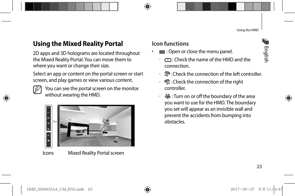 23Using the HMDIcon functions•   : Open or close the menu panel. – : Check the name of the HMD and the connection. – : Check the connection of the left controller. – : Check the connection of the right controller. – : Turn on or off the boundary of the area you want to use for the HMD. The boundary you set will appear as an invisible wall and prevent the accidents from bumping into obstacles.Using the Mixed Reality Portal2D apps and 3D holograms are located throughout the Mixed Reality Portal. You can move them to where you want or change their size.Select an app or content on the portal screen or start screen, and play games or view various content.You can see the portal screen on the monitor without wearing the HMD.Mixed Reality Portal screenIconsEnglishHMD_XE800ZAA_UM_ENG.indb   23HMD_XE800ZAA_UM_ENG.indb   23 2017-09-27   오전 11:54:472017-09-27   오전 11:54:47