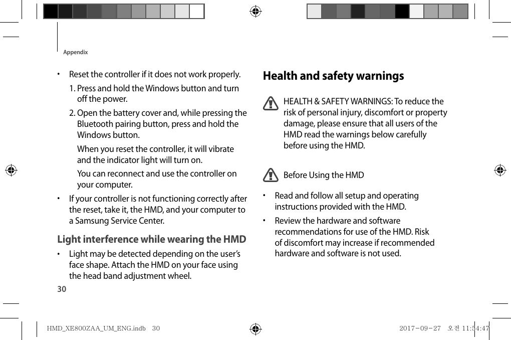 Health and safety warningsHEALTH &amp; SAFETY WARNINGS: To reduce the risk of personal injury, discomfort or property damage, please ensure that all users of the HMD read the warnings below carefully before using the HMD.Before Using the HMD•  Read and follow all setup and operating instructions provided with the HMD.•  Review the hardware and software recommendations for use of the HMD. Risk of discomfort may increase if recommended hardware and software is not used.•  Reset the controller if it does not work properly.1.  Press and hold the Windows button and turn off the power.2.  Open the battery cover and, while pressing the Bluetooth pairing button, press and hold the Windows button.When you reset the controller, it will vibrate and the indicator light will turn on.You can reconnect and use the controller on your computer.•  If your controller is not functioning correctly after the reset, take it, the HMD, and your computer to a Samsung Service Center.Light interference while wearing the HMD•  Light may be detected depending on the user’s face shape. Attach the HMD on your face using the head band adjustment wheel.30AppendixHMD_XE800ZAA_UM_ENG.indb   30HMD_XE800ZAA_UM_ENG.indb   30 2017-09-27   오전 11:54:472017-09-27   오전 11:54:47