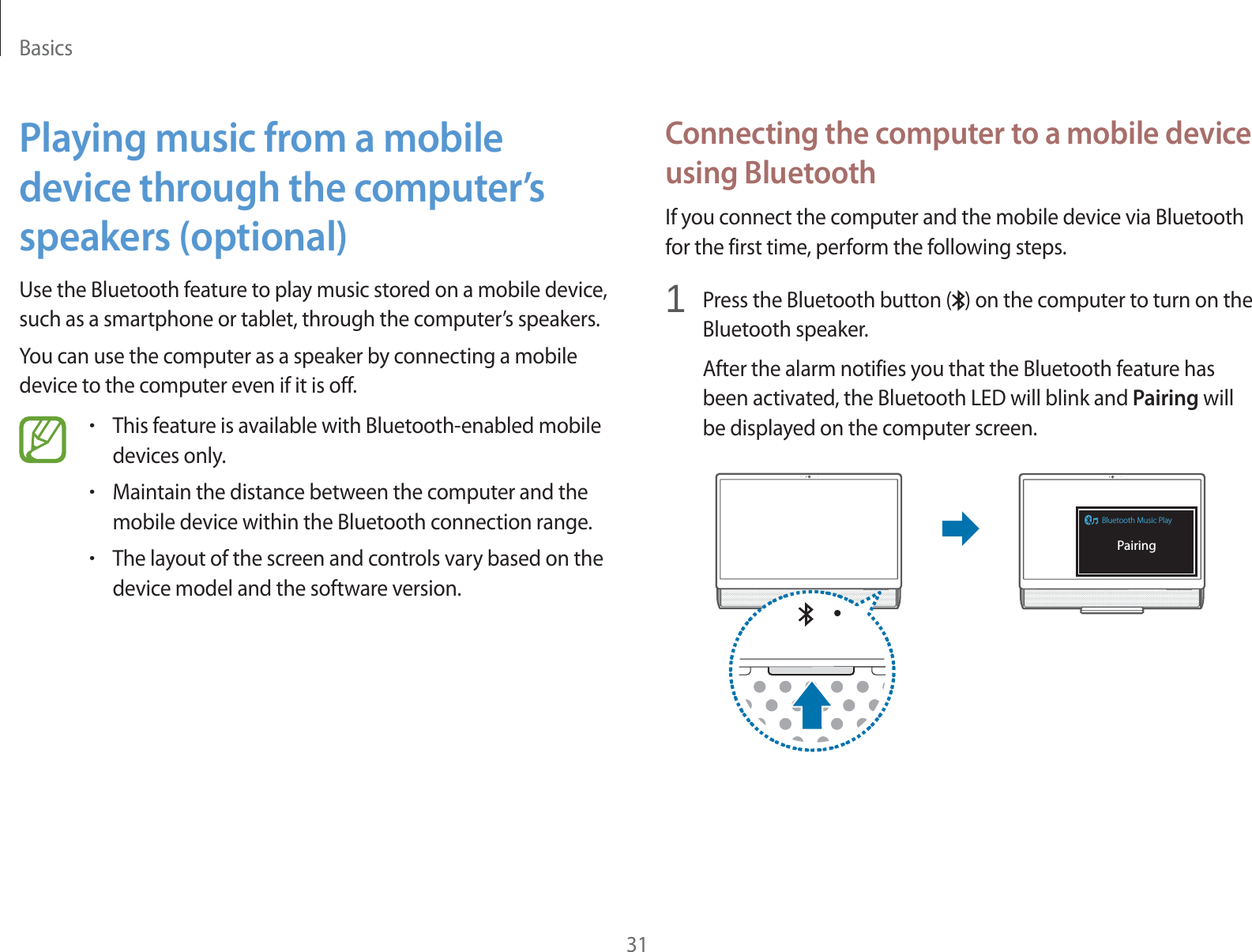 Basics31Connecting the computer to a mobile device using BluetoothIf you connect the computer and the mobile device via Bluetooth for the first time, perform the following steps.1Press the Bluetooth button ( ) on the computer to turn on the Bluetooth speaker.After the alarm notifies you that the Bluetooth feature has been activated, the Bluetooth LED will blink and Pairing will be displayed on the computer screen.Bluetooth Music PlayPairingPlaying music from a mobile device through the computer’s speakers (optional)Use the Bluetooth feature to play music stored on a mobile device, such as a smartphone or tablet, through the computer’s speakers.You can use the computer as a speaker by connecting a mobile device to the computer even if it is off.rThis feature is available with Bluetooth-enabled mobile devices only.rMaintain the distance between the computer and the mobile device within the Bluetooth connection range.rThe layout of the screen and controls vary based on the device model and the software version.