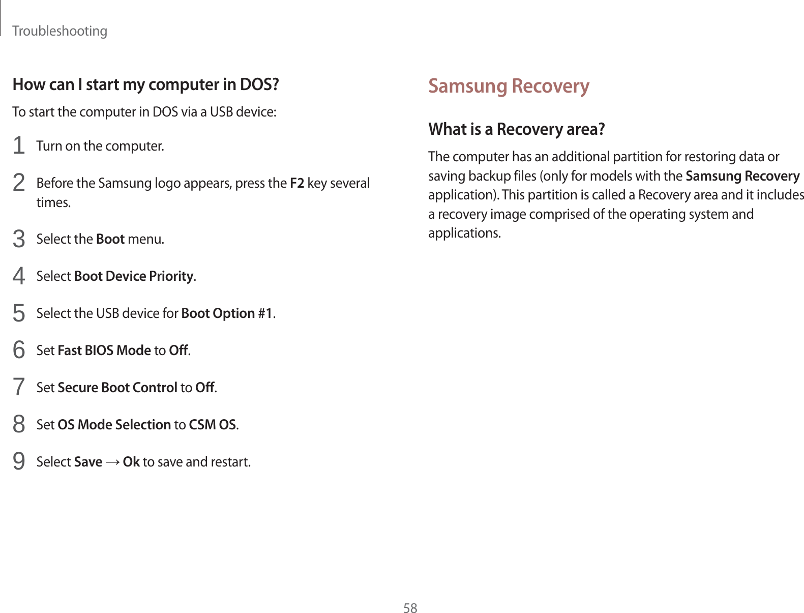 Troubleshooting58Samsung RecoveryWhat is a Recovery area?The computer has an additional partition for restoring data or saving backup files (only for models with the Samsung Recovery application). This partition is called a Recovery area and it includes a recovery image comprised of the operating system and applications.How can I start my computer in DOS?To start the computer in DOS via a USB device:1Turn on the computer.2Before the Samsung logo appears, press the F2 key several times.3Select the Boot menu.4Select Boot Device Priority.5Select the USB device for Boot Option #1.6Set Fast BIOS Mode to Off.7Set Secure Boot Control to Off.8Set OS Mode Selection to CSM OS.9Select Save ĺ Ok to save and restart.