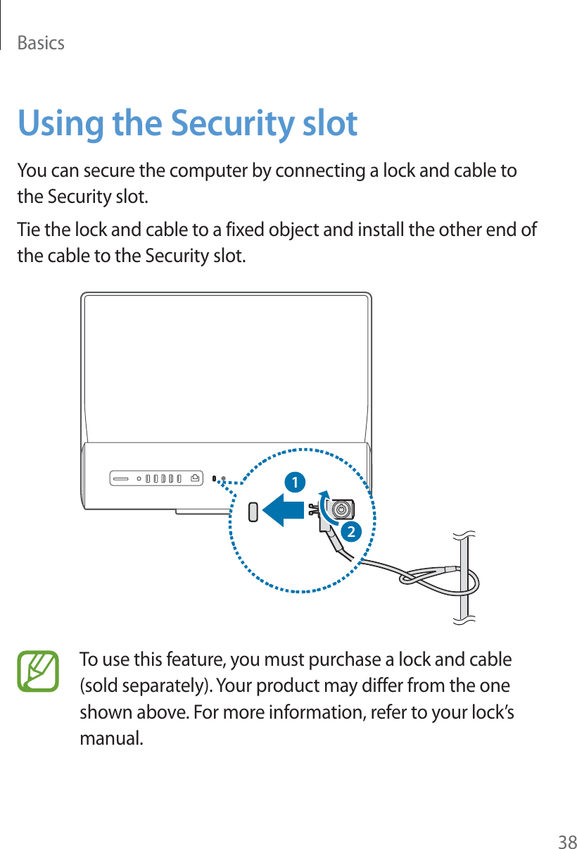 Basics38Using the Security slotYou can secure the computer by connecting a lock and cable to the Security slot.Tie the lock and cable to a fixed object and install the other end of the cable to the Security slot.12To use this feature, you must purchase a lock and cable (sold separately). Your product may differ from the one shown above. For more information, refer to your lock’s manual.