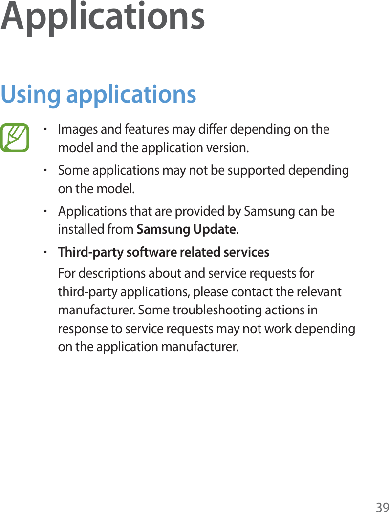 39ApplicationsUsing applicationsrImages and features may differ depending on the model and the application version.rSome applications may not be supported depending on the model.rApplications that are provided by Samsung can be installed from Samsung Update.rThird-party software related servicesFor descriptions about and service requests for third-party applications, please contact the relevant manufacturer. Some troubleshooting actions in response to service requests may not work depending on the application manufacturer.