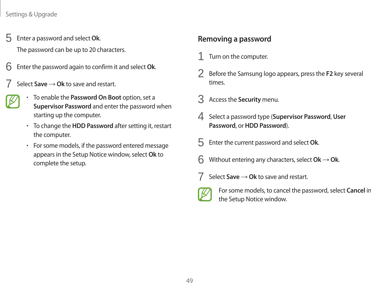 Settings &amp; Upgrade49Removing a password1Turn on the computer.2Before the Samsung logo appears, press the F2 key several times.3Access the Security menu.4Select a password type (Supervisor Password, User Password, or HDD Password).5Enter the current password and select Ok.6Without entering any characters, select Ok ĺ Ok.7Select Save ĺ Ok to save and restart.For some models, to cancel the password, select Cancel in the Setup Notice window.5Enter a password and select Ok.The password can be up to 20 characters.6Enter the password again to confirm it and select Ok.7Select Save ĺ Ok to save and restart.rTo enable the Password On Boot option, set a Supervisor Password and enter the password when starting up the computer.rTo change the HDD Password after setting it, restart the computer.rFor some models, if the password entered message appears in the Setup Notice window, select Ok to complete the setup.