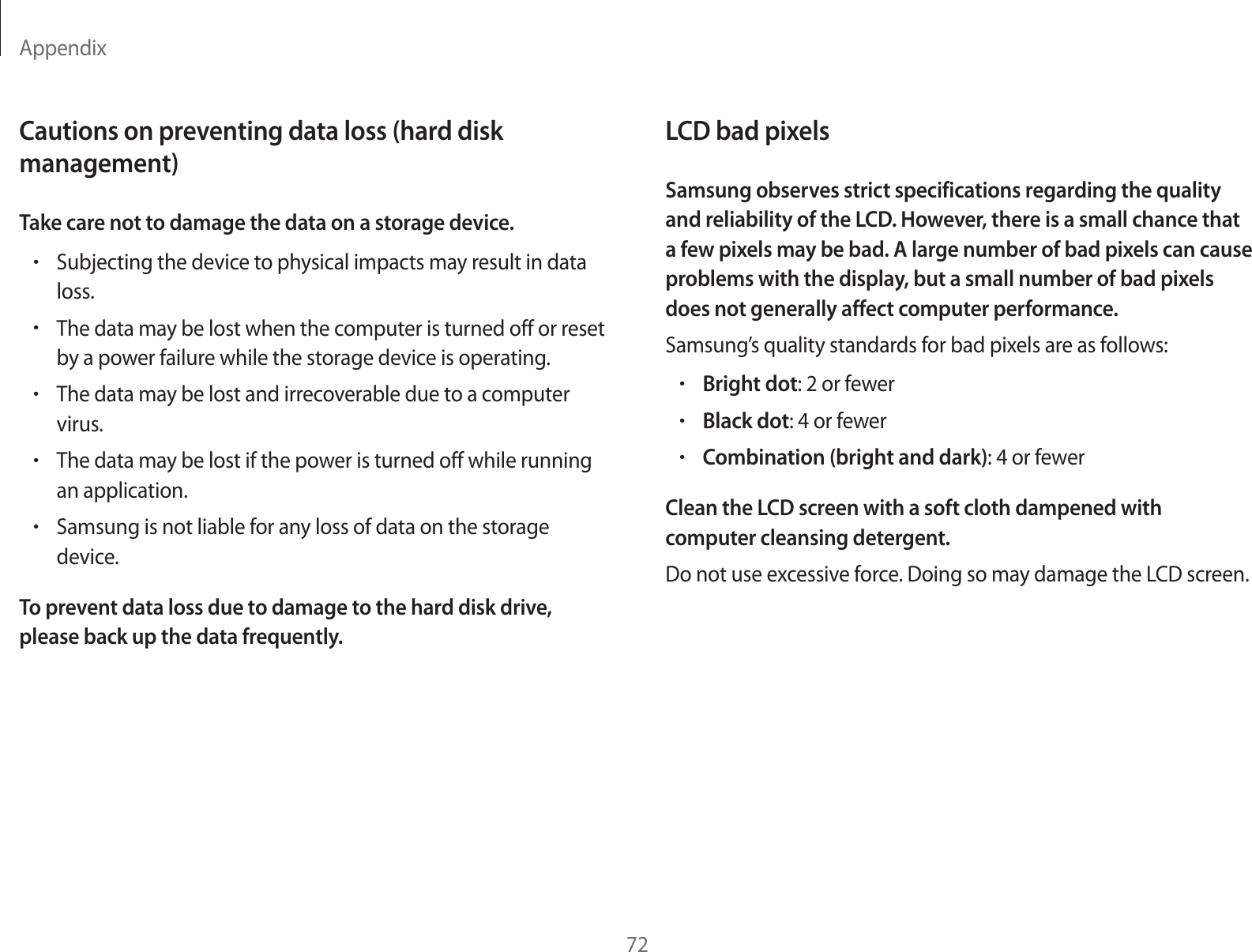 Appendix72LCD bad pixelsSamsung observes strict specifications regarding the quality and reliability of the LCD. However, there is a small chance that a few pixels may be bad. A large number of bad pixels can cause problems with the display, but a small number of bad pixels does not generally affect computer performance.Samsung’s quality standards for bad pixels are as follows:rBright dot: 2 or fewerrBlack dot: 4 or fewerrCombination (bright and dark): 4 or fewerClean the LCD screen with a soft cloth dampened with computer cleansing detergent.Do not use excessive force. Doing so may damage the LCD screen.Cautions on preventing data loss (hard disk management)Take care not to damage the data on a storage device.rSubjecting the device to physical impacts may result in data loss.rThe data may be lost when the computer is turned off or reset by a power failure while the storage device is operating.rThe data may be lost and irrecoverable due to a computer virus.rThe data may be lost if the power is turned off while running an application.rSamsung is not liable for any loss of data on the storage device.To prevent data loss due to damage to the hard disk drive, please back up the data frequently.