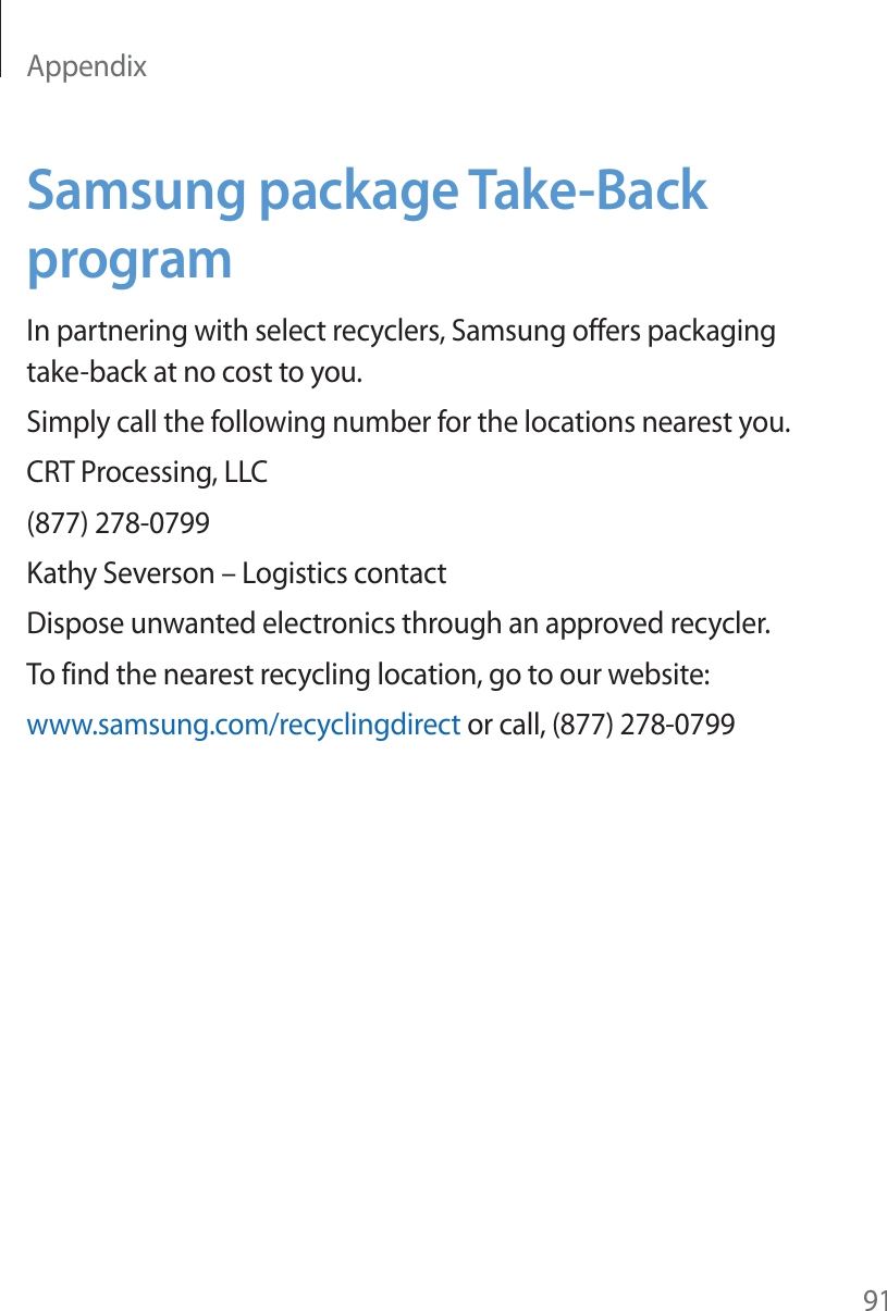 Appendix91Samsung package Take-Back programIn partnering with select recyclers, Samsung offers packaging take-back at no cost to you.Simply call the following number for the locations nearest you.CRT Processing, LLC(877) 278-0799Kathy Severson – Logistics contactDispose unwanted electronics through an approved recycler.To find the nearest recycling location, go to our website:www.samsung.com/recyclingdirect or call, (877) 278-0799