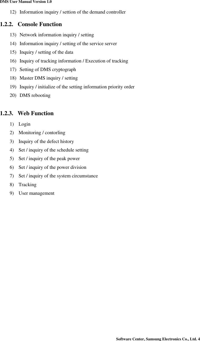 DMS User Manual Version 1.0 Software Center, Samsung Electronics Co., Ltd. 4   12) Information inquiry / settion of the demand controller 1.2.2. Console Function 13) Network information inquiry / setting 14) Information inquiry / setting of the service server 15) Inquiry / setting of the data 16) Inquiry of tracking information / Execution of tracking 17) Setting of DMS cryptograph 18) Master DMS inquiry / setting 19) Inquiry / initialize of the setting information priority order 20) DMS rebooting  1.2.3. Web Function 1) Login 2) Monitoring / contorling 3) Inquiry of the defect history 4) Set / inquiry of the schedule setting 5) Set / inquiry of the peak power   6) Set / inquiry of the power division 7) Set / inquiry of the system circumstance 8) Tracking 9) User management    