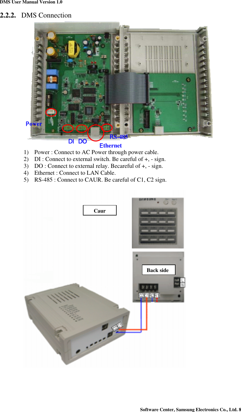 DMS User Manual Version 1.0 Software Center, Samsung Electronics Co., Ltd. 8   2.2.2. DMS Connection   1) Power : Connect to AC Power through power cable. 2) DI : Connect to external switch. Be careful of +, - sign. 3) DO : Connect to external relay. Becareful of +, - sign. 4) Ethernet : Connect to LAN Cable. 5) RS-485 : Connect to CAUR. Be careful of C1, C2 sign.      DI DO PowerEthernet RS-485 Back sideCaur