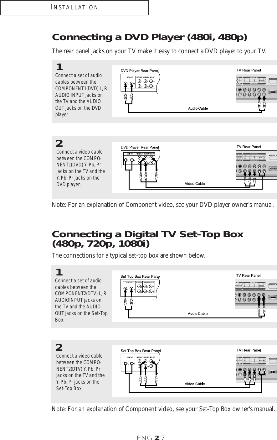 ENG 2.7INSTALLATIONNote: For an explanation of Component video, see your DVD player owner&apos;s manual.  Connecting a DVD Player (480i, 480p)The rear panel jacks on your TV make it easy to connect a DVD player to your TV.1Connect a set of audiocables between theCOMPONENT1(DVD) L, RAUDIO INPUT jacks onthe TV and the AUDIOOUT jacks on the DVDplayer.2Connect a video cablebetween the COMPO-NENT1(DVD) Y, Pb, Prjacks on the TV and theY, Pb, Pr jacks on theDVD player. Note: For an explanation of Component video, see your Set-Top Box owner&apos;s manual.  Connecting a Digital TV Set-Top Box (480p, 720p, 1080i)The connections for a typical set-top box are shown below.1Connect a set of audiocables between theCOMPONENT2(DTV) L, RAUDIOINPUT jacks onthe TV and the AUDIOOUT jacks on the Set-TopBox.2Connect a video cablebetween the COMPO-NENT2(DTV) Y, Pb, Prjacks on the TV and theY, Pb, Pr jacks on theSet-Top Box. 