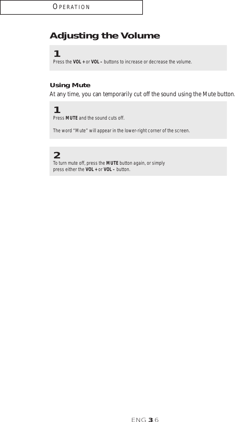 ENG 3.6OPERATIONAdjusting the Volume1Press the VOL + or VOL – buttons to increase or decrease the volume. 1Press MUTE and the sound cuts off. The word “Mute” will appear in the lower-right corner of the screen.2To turn mute off, press the MUTE button again, or simplypress either the VOL + or VOL – button.Using MuteAt any time, you can temporarily cut off the sound using the Mute button.