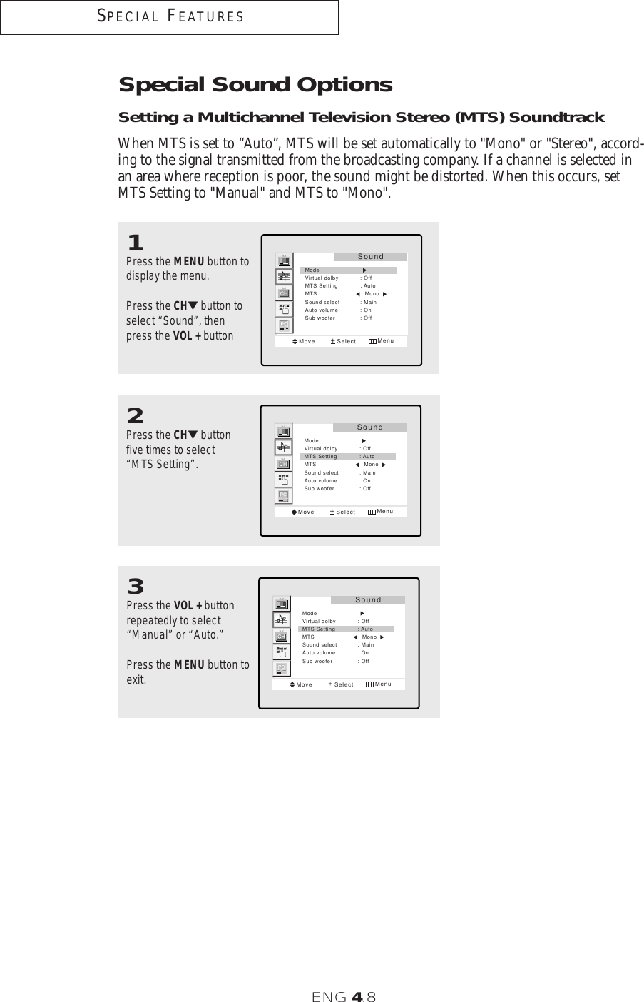 ENG 4.8Special Sound OptionsSetting a Multichannel Television Stereo (MTS) SoundtrackWhen MTS is set to “Auto”, MTS will be set automatically to &quot;Mono&quot; or &quot;Stereo&quot;, accord-ing to the signal transmitted from the broadcasting company. If a channel is selected inan area where reception is poor, the sound might be distorted. When this occurs, setMTS Setting to &quot;Manual&quot; and MTS to &quot;Mono&quot;.2Press the CH▼buttonfive times to select“MTS Setting”.SoundMove Select MenuModeVirtual dolby : OffMTS Setting : AutoMTS                          MonoSound select : MainAuto volume : OnSub woofer : Off3Press the VOL + buttonrepeatedly to select“Manual” or “Auto.”Press the MENU button toexit.SoundMove Select MenuModeVirtual dolby : OffMTS Setting : AutoMTS                          MonoSound select : MainAuto volume : OnSub woofer : Off1Press the MENU button todisplay the menu. Press the CH▼button toselect “Sound”, thenpress the VOL + button SoundMove Select MenuModeVirtual dolby : OffMTS Setting : AutoMTS                          MonoSound select : MainAuto volume : OnSub woofer : OffSPECIAL FEATURES