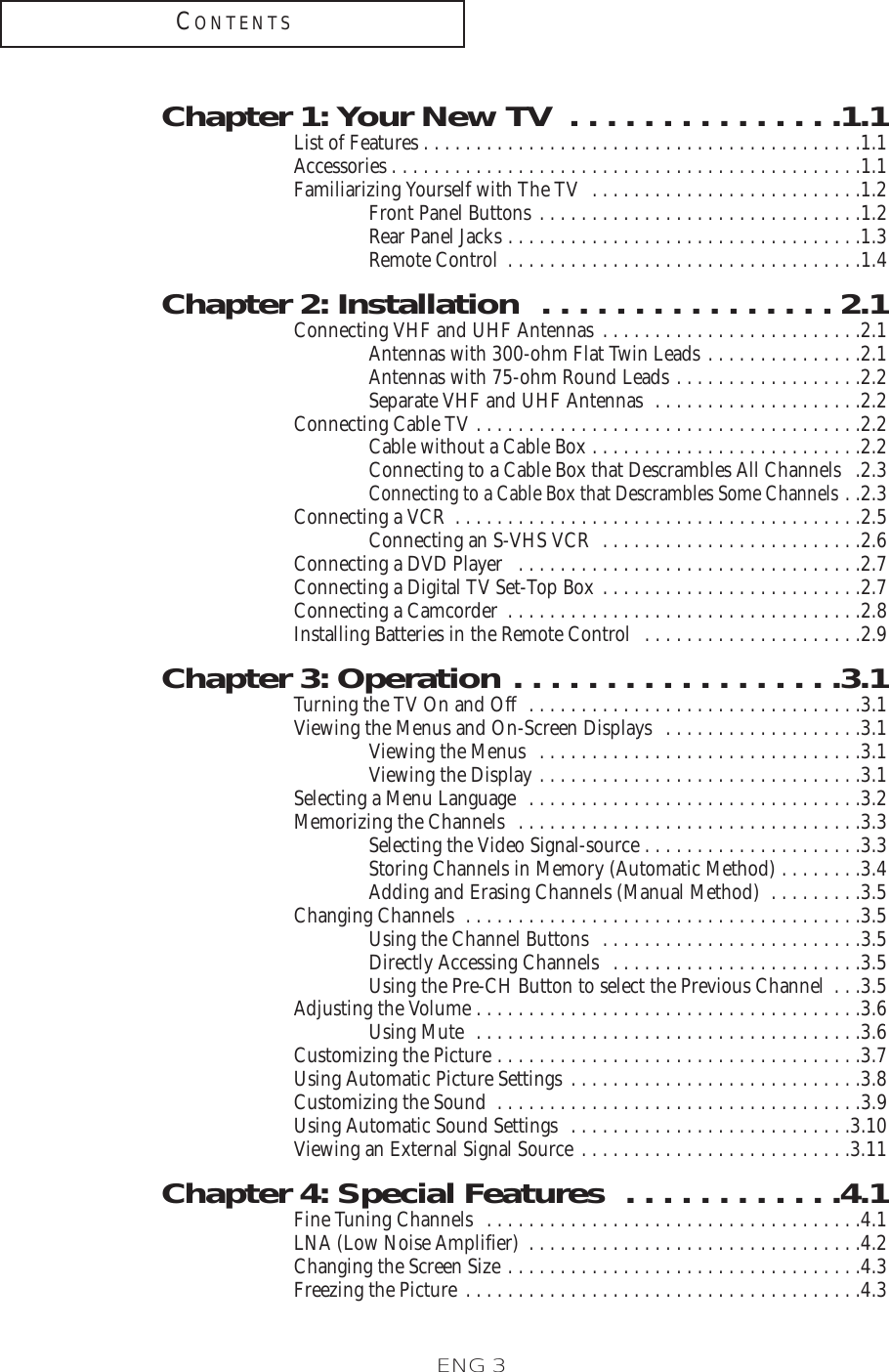 ENG 3CONTENTSChapter 1: Your New TV  . . . . . . . . . . . . . . .1.1List of Features . . . . . . . . . . . . . . . . . . . . . . . . . . . . . . . . . . . . . . . . . .1.1Accessories . . . . . . . . . . . . . . . . . . . . . . . . . . . . . . . . . . . . . . . . . . . . .1.1Familiarizing Yourself with The TV  . . . . . . . . . . . . . . . . . . . . . . . . . .1.2Front Panel Buttons . . . . . . . . . . . . . . . . . . . . . . . . . . . . . . .1.2Rear Panel Jacks . . . . . . . . . . . . . . . . . . . . . . . . . . . . . . . . . .1.3Remote Control . . . . . . . . . . . . . . . . . . . . . . . . . . . . . . . . . .1.4Chapter 2: Installation  . . . . . . . . . . . . . . . . 2.1Connecting VHF and UHF Antennas . . . . . . . . . . . . . . . . . . . . . . . . .2.1Antennas with 300-ohm Flat Twin Leads . . . . . . . . . . . . . . .2.1Antennas with 75-ohm Round Leads . . . . . . . . . . . . . . . . . .2.2Separate VHF and UHF Antennas  . . . . . . . . . . . . . . . . . . . .2.2Connecting Cable TV . . . . . . . . . . . . . . . . . . . . . . . . . . . . . . . . . . . . .2.2Cable without a Cable Box . . . . . . . . . . . . . . . . . . . . . . . . . .2.2Connecting to a Cable Box that Descrambles All Channels  .2.3Connecting to a Cable Box that Descrambles Some Channels . .2.3Connecting a VCR  . . . . . . . . . . . . . . . . . . . . . . . . . . . . . . . . . . . . . . .2.5Connecting an S-VHS VCR  . . . . . . . . . . . . . . . . . . . . . . . . .2.6Connecting a DVD Player  . . . . . . . . . . . . . . . . . . . . . . . . . . . . . . . . .2.7Connecting a Digital TV Set-Top Box . . . . . . . . . . . . . . . . . . . . . . . . .2.7Connecting a Camcorder  . . . . . . . . . . . . . . . . . . . . . . . . . . . . . . . . . .2.8Installing Batteries in the Remote Control  . . . . . . . . . . . . . . . . . . . . .2.9Chapter 3: Operation . . . . . . . . . . . . . . . . . .3.1Turning the TV On and Off  . . . . . . . . . . . . . . . . . . . . . . . . . . . . . . . .3.1Viewing the Menus and On-Screen Displays  . . . . . . . . . . . . . . . . . . .3.1Viewing the Menus  . . . . . . . . . . . . . . . . . . . . . . . . . . . . . . .3.1Viewing the Display . . . . . . . . . . . . . . . . . . . . . . . . . . . . . . .3.1Selecting a Menu Language  . . . . . . . . . . . . . . . . . . . . . . . . . . . . . . . .3.2Memorizing the Channels  . . . . . . . . . . . . . . . . . . . . . . . . . . . . . . . . .3.3Selecting the Video Signal-source . . . . . . . . . . . . . . . . . . . . .3.3Storing Channels in Memory (Automatic Method) . . . . . . . .3.4Adding and Erasing Channels (Manual Method)  . . . . . . . . .3.5Changing Channels  . . . . . . . . . . . . . . . . . . . . . . . . . . . . . . . . . . . . . .3.5Using the Channel Buttons  . . . . . . . . . . . . . . . . . . . . . . . . .3.5Directly Accessing Channels  . . . . . . . . . . . . . . . . . . . . . . . .3.5Using the Pre-CH Button to select the Previous Channel  . . .3.5Adjusting the Volume . . . . . . . . . . . . . . . . . . . . . . . . . . . . . . . . . . . . .3.6Using Mute  . . . . . . . . . . . . . . . . . . . . . . . . . . . . . . . . . . . . .3.6Customizing the Picture . . . . . . . . . . . . . . . . . . . . . . . . . . . . . . . . . . .3.7Using Automatic Picture Settings . . . . . . . . . . . . . . . . . . . . . . . . . . . .3.8Customizing the Sound  . . . . . . . . . . . . . . . . . . . . . . . . . . . . . . . . . . .3.9Using Automatic Sound Settings  . . . . . . . . . . . . . . . . . . . . . . . . . . .3.10Viewing an External Signal Source . . . . . . . . . . . . . . . . . . . . . . . . . .3.11Chapter 4: Special Features  . . . . . . . . . . . .4.1Fine Tuning Channels  . . . . . . . . . . . . . . . . . . . . . . . . . . . . . . . . . . . .4.1LNA (Low Noise Amplifier)  . . . . . . . . . . . . . . . . . . . . . . . . . . . . . . . .4.2Changing the Screen Size . . . . . . . . . . . . . . . . . . . . . . . . . . . . . . . . . .4.3Freezing the Picture . . . . . . . . . . . . . . . . . . . . . . . . . . . . . . . . . . . . . .4.3