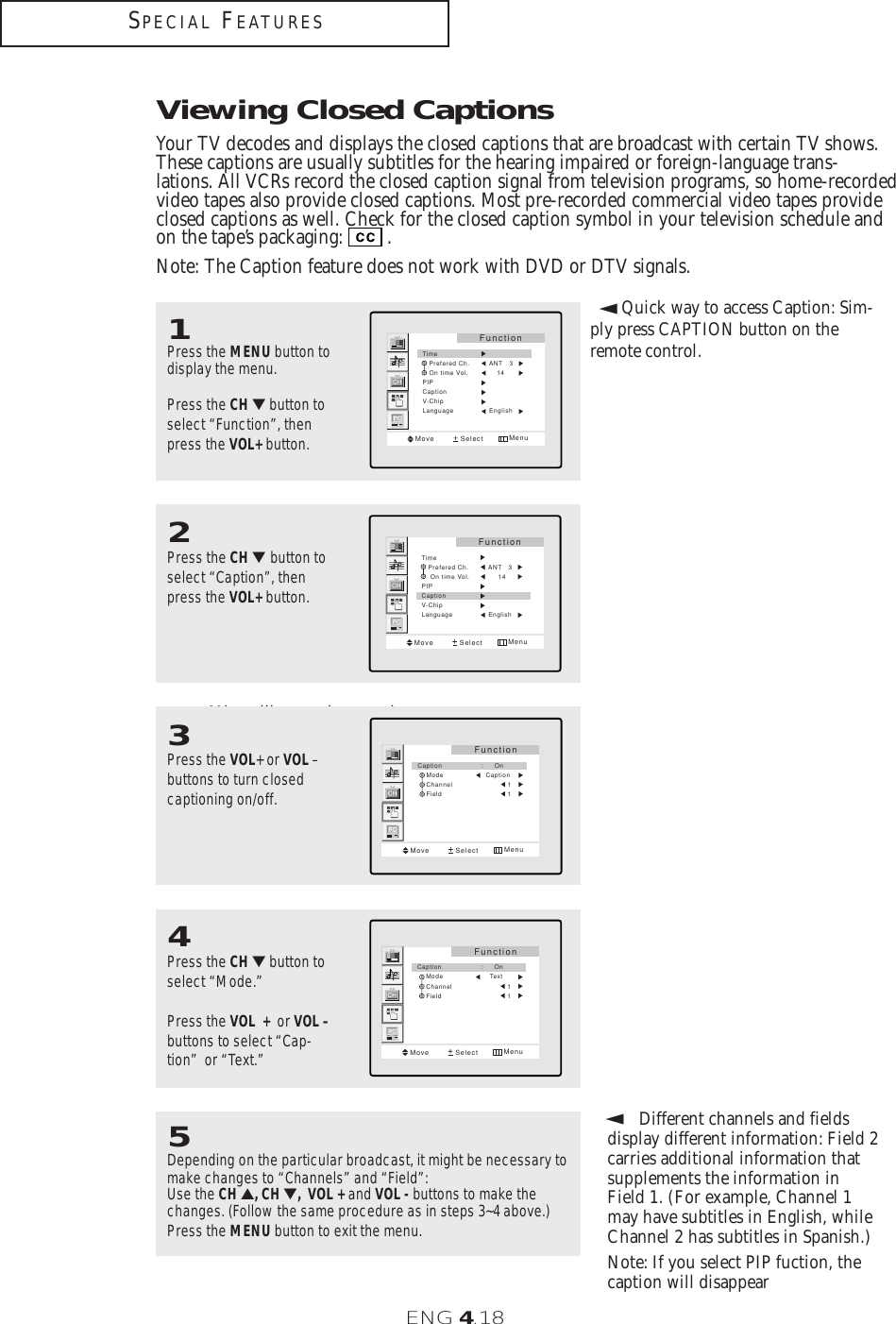 ENG 4.18SPECIAL FEATURES▼Misspellings and unusual characters sometimes occur duringclosed caption transmissions, especial-ly those of live events. There may be asmall delay before captions appearwhen you change channels. These arenot malfunctions of the TV.3Press the VOL+ or VOL –buttons to turn closedcaptioning on/off.FunctionMove Select MenuCaption     :     On    Mode       Caption    Channel                 1    Field                 1▼In caption mode, captionsappear at the bottom of the screen,and they usually cover only a smallportion of the picture. In text mode, information unrelatedto the program, such as news orweather, is displayed. Text often covers a large portion of the screen.4Press the CH ▼button to select “Mode.”Press the VOL + or VOL –buttons to select “Cap-tion”  or “Text.” FunctionMove Select MenuCaption     :     On    Mode         Text    Channel                 1    Field                 1Viewing Closed CaptionsYour TV decodes and displays the closed captions that are broadcast with certain TV shows.These captions are usually subtitles for the hearing impaired or foreign-language trans-lations. All VCRs record the closed caption signal from television programs, so home-recordedvideo tapes also provide closed captions. Most pre-recorded commercial video tapes provideclosed captions as well. Check for the closed caption symbol in your television schedule andon the tape’s packaging: . Note: The Caption feature does not work with DVD or DTV signals.1Press the MENU button todisplay the menu.Press the CH ▼button toselect “Function”, thenpress the VOL+ button.FunctionMove Select MenuTime                  Prefered Ch.         ANT   3   On time Vol.             14PIPCaptionV-ChipLanguage                English2Press the CH ▼button toselect “Caption”, thenpress the VOL+ button. FunctionMove Select MenuTime                  Prefered Ch.         ANT   3    On time Vol.             14PIPCaptionV-ChipLanguage                English▼5Depending on the particular broadcast, it might be necessary tomake changes to “Channels” and “Field”:Use the CH ▲, CH ▼, VOL + and VOL - buttons to make thechanges. (Follow the same procedure as in steps 3~4 above.)Press the MENU button to exit the menu. Different channels and fields display different information: Field 2 carries additional information thatsupplements the information inField 1. (For example, Channel 1may have subtitles in English, whileChannel 2 has subtitles in Spanish.)Note: If you select PIP fuction, thecaption will disappear▼Quick way to access Caption: Sim-ply press CAPTION button on theremote control.