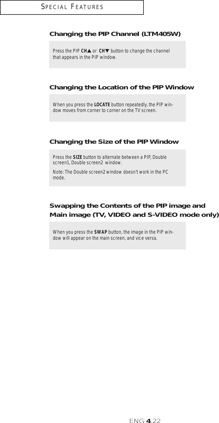 ENG 4.22SPECIAL FEATURESWhen you press the LOCATE button repeatedly, the PIP win-dow moves from corner to corner on the TV screen.Changing the Location of the PIP WindowPress the PIP CH▲or  CH▼ button to change the channelthat appears in the PIP window.Changing the PIP Channel (LTM405W)Press the SIZE button to alternate between a PIP, Doublescreen1, Double screen2  window.Note: The Double screen2 window doesn’t work in the PCmode.Changing the Size of the PIP WindowWhen you press the SWAP button, the image in the PIP win-dow will appear on the main screen, and vice versa. Swapping the Contents of the PIP image andMain image (TV, VIDEO and S-VIDEO mode only)