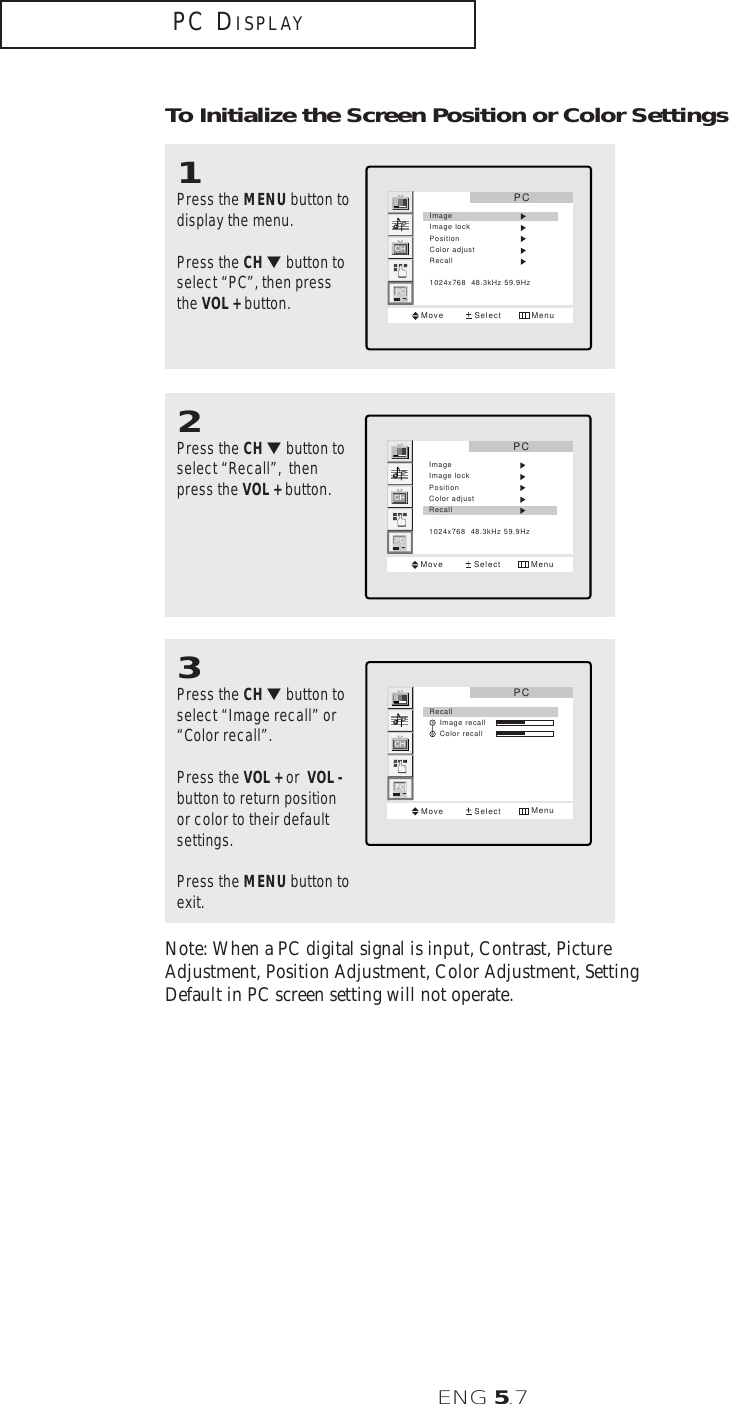 ENG 5.7To Initialize the Screen Position or Color Settings1Press the MENU button todisplay the menu.Press the CH ▼button toselect “PC”, then pressthe VOL + button.PCMove Select MenuImageImage lockPositionColor adjustRecall1024x768  48.3kHz 59.9Hz3Press the CH ▼button toselect “Image recall” or “Color recall”.Press the VOL + or  VOL -button to return positionor color to their defaultsettings.Press the MENU button toexit.PCMove Select MenuRecall    Image recall    Color recall2Press the CH ▼button toselect “Recall”,  thenpress the VOL + button.PCMove Select MenuImageImage lockPositionColor adjustRecall1024x768  48.3kHz 59.9HzPC DISPLAYNote: When a PC digital signal is input, Contrast, PictureAdjustment, Position Adjustment, Color Adjustment, SettingDefault in PC screen setting will not operate.