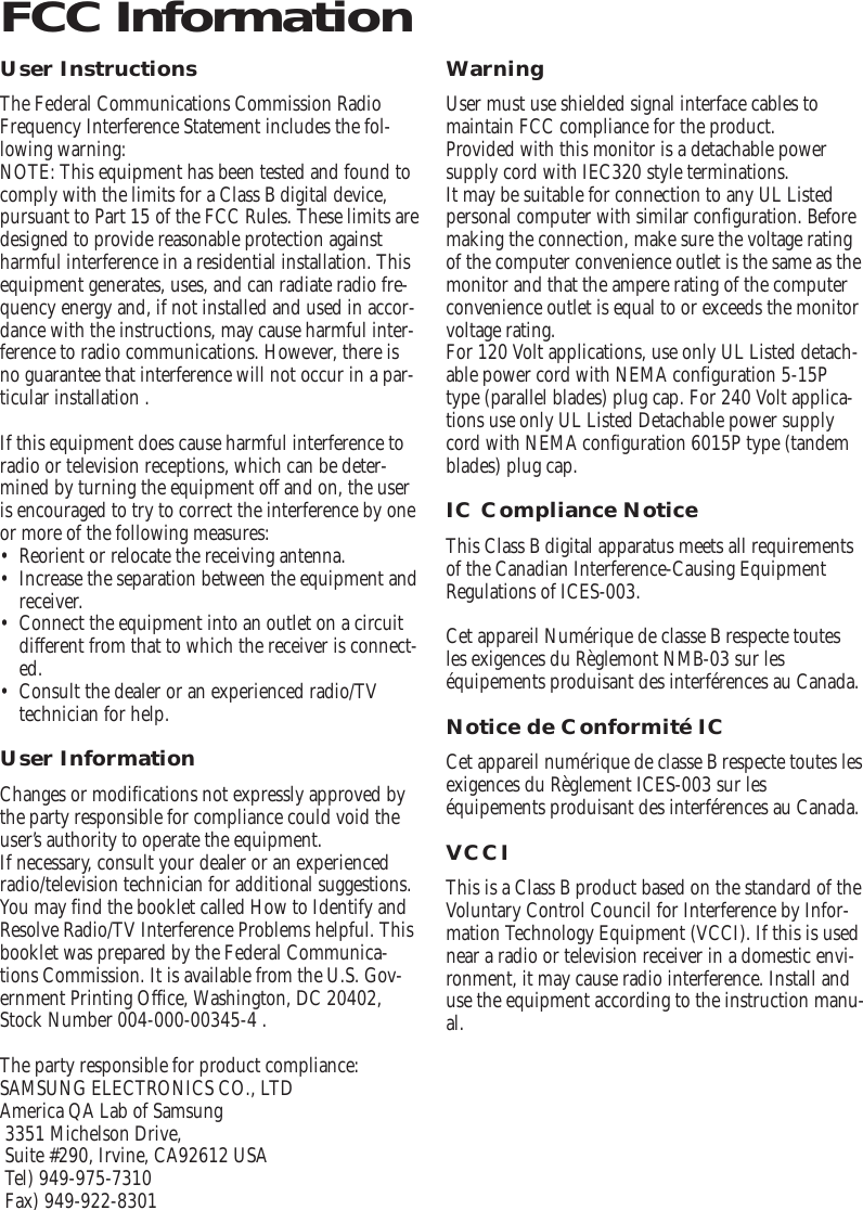 User InstructionsThe Federal Communications Commission RadioFrequency Interference Statement includes the fol-lowing warning:NOTE: This equipment has been tested and found tocomply with the limits for a Class B digital device,pursuant to Part 15 of the FCC Rules. These limits aredesigned to provide reasonable protection againstharmful interference in a residential installation. Thisequipment generates, uses, and can radiate radio fre-quency energy and, if not installed and used in accor-dance with the instructions, may cause harmful inter-ference to radio communications. However, there isno guarantee that interference will not occur in a par-ticular installation .If this equipment does cause harmful interference toradio or television receptions, which can be deter-mined by turning the equipment off and on, the useris encouraged to try to correct the interference by oneor more of the following measures:•Reorient or relocate the receiving antenna.•Increase the separation between the equipment andreceiver.•Connect the equipment into an outlet on a circuitdifferent from that to which the receiver is connect-ed.•Consult the dealer or an experienced radio/TVtechnician for help.User InformationChanges or modifications not expressly approved bythe party responsible for compliance could void theuser’s authority to operate the equipment.If necessary, consult your dealer or an experiencedradio/television technician for additional suggestions.You may find the booklet called How to Identify andResolve Radio/TV Interference Problems helpful. Thisbooklet was prepared by the Federal Communica-tions Commission. It is available from the U.S. Gov-ernment Printing Office, Washington, DC 20402,Stock Number 004-000-00345-4 .The party responsible for product compliance:SAMSUNG ELECTRONICS CO., LTDAmerica QA Lab of Samsung3351 Michelson Drive,Suite #290, Irvine, CA92612 USATel) 949-975-7310Fax) 949-922-8301WarningUser must use shielded signal interface cables tomaintain FCC compliance for the product.Provided with this monitor is a detachable powersupply cord with IEC320 style terminations. It may be suitable for connection to any UL Listedpersonal computer with similar configuration. Beforemaking the connection, make sure the voltage ratingof the computer convenience outlet is the same as themonitor and that the ampere rating of the computerconvenience outlet is equal to or exceeds the monitorvoltage rating.For 120 Volt applications, use only UL Listed detach-able power cord with NEMA configuration 5-15Ptype (parallel blades) plug cap. For 240 Volt applica-tions use only UL Listed Detachable power supplycord with NEMA configuration 6015P type (tandemblades) plug cap.IC Compliance NoticeThis Class B digital apparatus meets all requirementsof the Canadian Interference-Causing EquipmentRegulations of ICES-003.Cet appareil Numérique de classe B respecte toutesles exigences du Règlemont NMB-03 sur leséquipements produisant des interférences au Canada.Notice de Conformité ICCet appareil numérique de classe B respecte toutes lesexigences du Règlement ICES-003 sur leséquipements produisant des interférences au Canada.VCCIThis is a Class B product based on the standard of theVoluntary Control Council for Interference by Infor-mation Technology Equipment (VCCI). If this is usednear a radio or television receiver in a domestic envi-ronment, it may cause radio interference. Install anduse the equipment according to the instruction manu-al.FCC Information