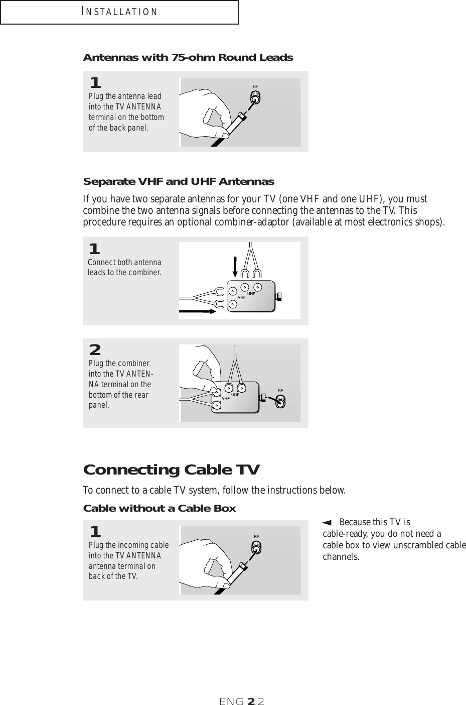 ENG 2.2Connecting Cable TVTo connect to a cable TV system, follow the instructions below.Cable without a Cable Box▼1Plug the incoming cableinto the TV ANTENNA antenna terminal onback of the TV.Because this TV is cable-ready, you do not need a cable box to view unscrambled cablechannels.2Plug the combinerinto the TV ANTEN-NA terminal on thebottom of the rearpanel.INSTALLATIONAntennas with 75-ohm Round Leads1Plug the antenna leadinto the TV ANTENNAterminal on the bottomof the back panel.Separate VHF and UHF AntennasIf you have two separate antennas for your TV (one VHF and one UHF), you must combine the two antenna signals before connecting the antennas to the TV. This procedure requires an optional combiner-adaptor (available at most electronics shops).1Connect both antennaleads to the combiner.
