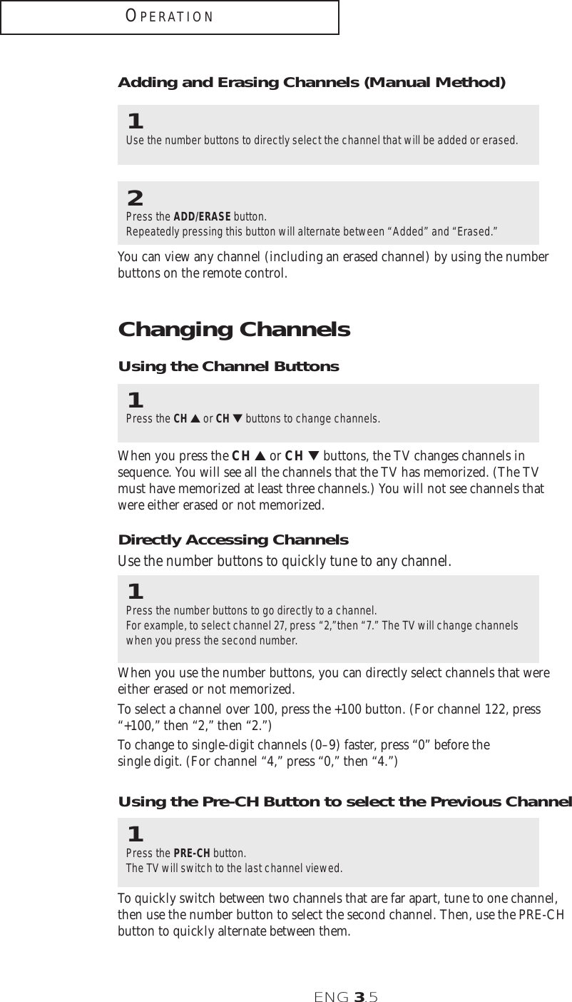 ENG 3.5OPERATIONChanging ChannelsUsing the Channel Buttons1Press the CH ▲or CH ▼buttons to change channels.When you press the CH ▲or CH ▼ buttons, the TV changes channels insequence. You will see all the channels that the TV has memorized. (The TVmust have memorized at least three channels.) You will not see channels thatwere either erased or not memorized.Directly Accessing ChannelsUse the number buttons to quickly tune to any channel.1Press the number buttons to go directly to a channel. For example, to select channel 27, press “2,”then “7.” The TV will change channelswhen you press the second number.When you use the number buttons, you can directly select channels that wereeither erased or not memorized.To select a channel over 100, press the +100 button. (For channel 122, press“+100,” then “2,” then “2.”)To change to single-digit channels (0–9) faster, press “0” before the single digit. (For channel “4,” press “0,” then “4.”)2Press the ADD/ERASE button.Repeatedly pressing this button will alternate between “Added” and “Erased.”You can view any channel (including an erased channel) by using the numberbuttons on the remote control.1Use the number buttons to directly select the channel that will be added or erased.Adding and Erasing Channels (Manual Method)Using the Pre-CH Button to select the Previous Channel1Press the PRE-CH button.The TV will switch to the last channel viewed.To quickly switch between two channels that are far apart, tune to one channel,then use the number button to select the second channel. Then, use the PRE-CHbutton to quickly alternate between them.