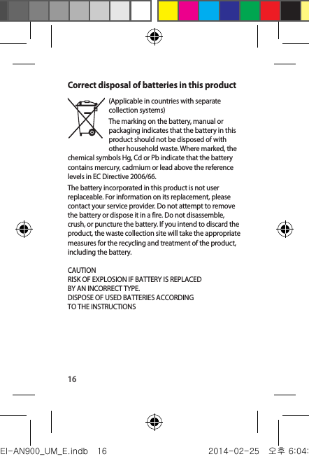 16Correct disposal of batteries in this product(Applicable in countries with separate collection systems)The marking on the battery, manual or packaging indicates that the battery in this product should not be disposed of with other household waste. Where marked, the chemical symbols Hg, Cd or Pb indicate that the battery contains mercury, cadmium or lead above the reference levels in EC Directive 2006/66.The battery incorporated in this product is not user replaceable. For information on its replacement, please contact your service provider. Do not attempt to remove the battery or dispose it in a fire. Do not disassemble, crush, or puncture the battery. If you intend to discard the product, the waste collection site will take the appropriate measures for the recycling and treatment of the product, including the battery. CAUTIONRISK OF EXPLOSION IF BATTERY IS REPLACEDBY AN INCORRECT TYPE.DISPOSE OF USED BATTERIES ACCORDINGTO THE INSTRUCTIONS  EI-AN900_UM_E.indb   16 2014-02-25   오후 6:04:30