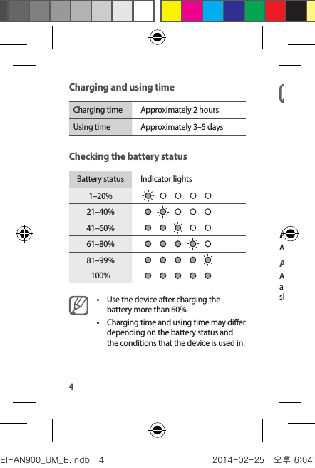 4Charging and using timeCharging time Approximately 2 hoursUsing time Approximately 3–5 daysChecking the battery statusBattery status Indicator lights1–20%21–40%41–60%61–80%81–99%100%•Use the device after charging the battery more than 60%.•Charging time and using time may differ depending on the battery status and the conditions that the device is used in.•Check the charging status by the colour of the notification light. −Red: Charging error −Green: Charging complete•To save energy, unplug the charger when not in use. The charger does not have a power switch, so you must unplug the charger from the electric socket when not in use to avoid wasting power. The charger should remain close to the electric socket and easily accessible while charging.Attaching or detaching the deviceAttach or detach the device to the band or the clip.Attaching the deviceAlign the Slide button to the band or the clip&apos;s slot, and then press the other side to firmly install it.   should be on the top of the device.EI-AN900_UM_E.indb   4 2014-02-25   오후 6:04:29