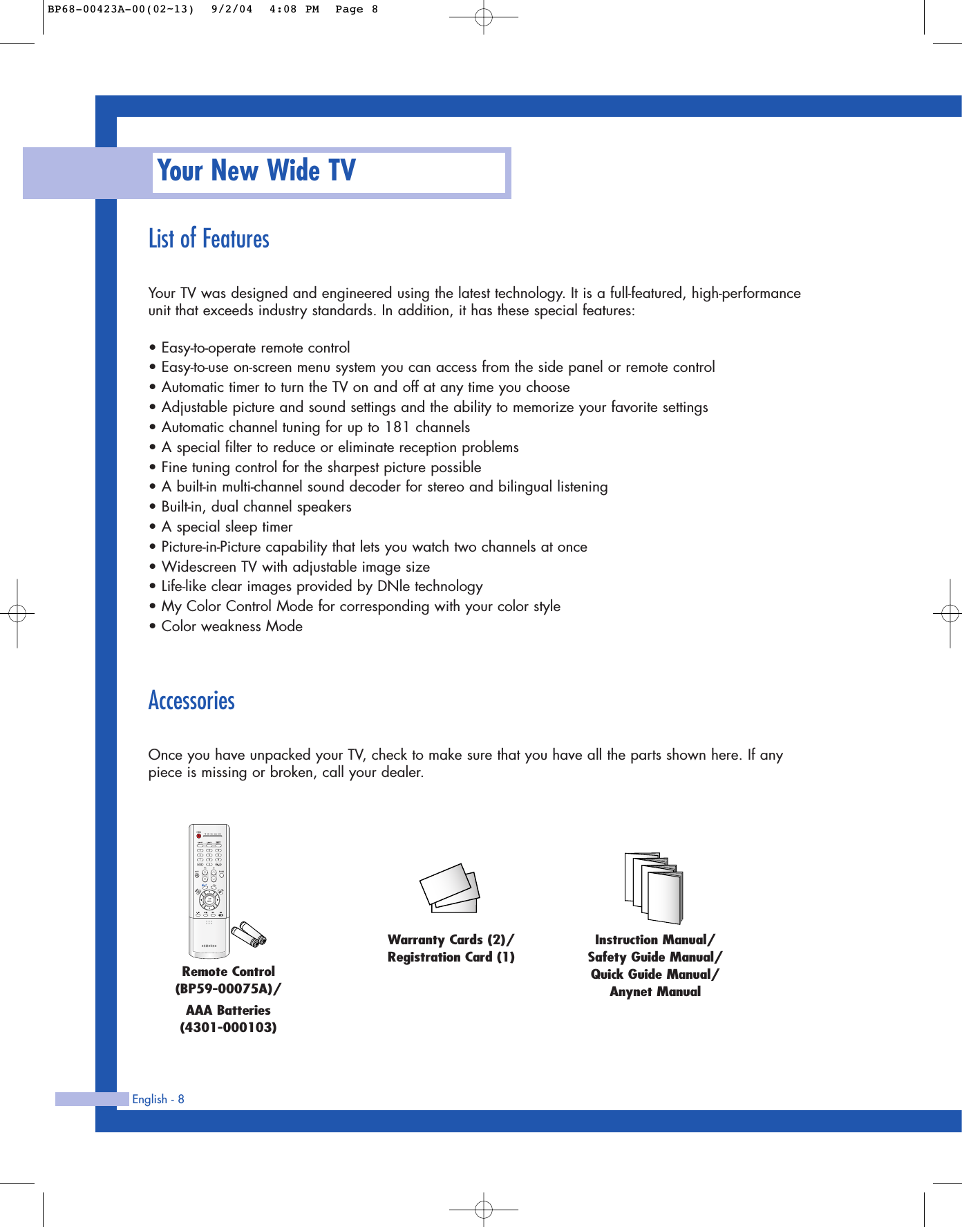 English - 8List of FeaturesYour TV was designed and engineered using the latest technology. It is a full-featured, high-performanceunit that exceeds industry standards. In addition, it has these special features:• Easy-to-operate remote control• Easy-to-use on-screen menu system you can access from the side panel or remote control• Automatic timer to turn the TV on and off at any time you choose• Adjustable picture and sound settings and the ability to memorize your favorite settings• Automatic channel tuning for up to 181 channels• A special filter to reduce or eliminate reception problems• Fine tuning control for the sharpest picture possible• A built-in multi-channel sound decoder for stereo and bilingual listening• Built-in, dual channel speakers• A special sleep timer• Picture-in-Picture capability that lets you watch two channels at once• Widescreen TV with adjustable image size• Life-like clear images provided by DNle technology• My Color Control Mode for corresponding with your color style• Color weakness ModeAccessoriesOnce you have unpacked your TV, check to make sure that you have all the parts shown here. If anypiece is missing or broken, call your dealer. Your New Wide TVRemote Control(BP59-00075A)/AAA Batteries(4301-000103)Instruction Manual/Safety Guide Manual/Quick Guide Manual/Anynet ManualWarranty Cards (2)/Registration Card (1)BP68-00423A-00(02~13)  9/2/04  4:08 PM  Page 8