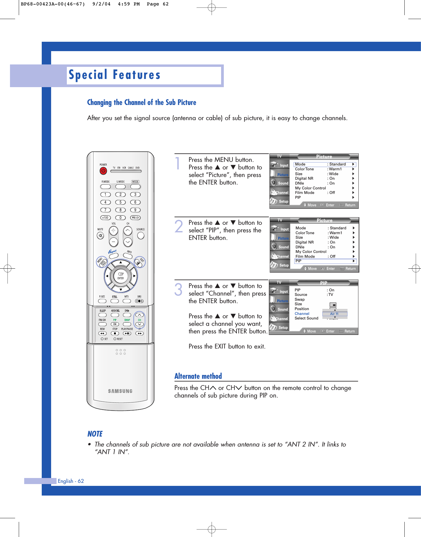 Changing the Channel of the Sub PictureAfter you set the signal source (antenna or cable) of sub picture, it is easy to change channels.English - 62Special Features1Press the MENU button.Press the …or †button toselect “Picture”, then pressthe ENTER button.2Press the …or †button toselect “PIP”, then press theENTER button.3Press the …or †button toselect “Channel”, then pressthe ENTER button.Press the …or †button toselect a channel you want,then press the ENTER button.Press the EXIT button to exit.Alternate methodPress the CH or CH button on the remote control to changechannels of sub picture during PIP on.PictureMode : Standard√Color Tone : Warm1√Size : Wide√Digital NR : On√DNIe : On√My Color Control√Film Mode : Off√PIP√Move Enter ReturnInputPictureSoundChannelSetupPIPPIP : OnSource : TVSwapSizePositionChannel : Air 11Select Sound : MainMove Enter ReturnInputPictureSoundChannelSetup▲▼Air 11NOTE•The channels of sub picture are not available when antenna is set to “ANT 2 IN”. It links to“ANT 1 IN”.PictureMode : Standard√Color Tone : Warm1√Size : Wide√Digital NR : On√DNIe : On√My Color Control√Film Mode : Off√PIP√Move Enter ReturnInputPictureSoundChannelSetupBP68-00423A-00(46~67)  9/2/04  4:59 PM  Page 62