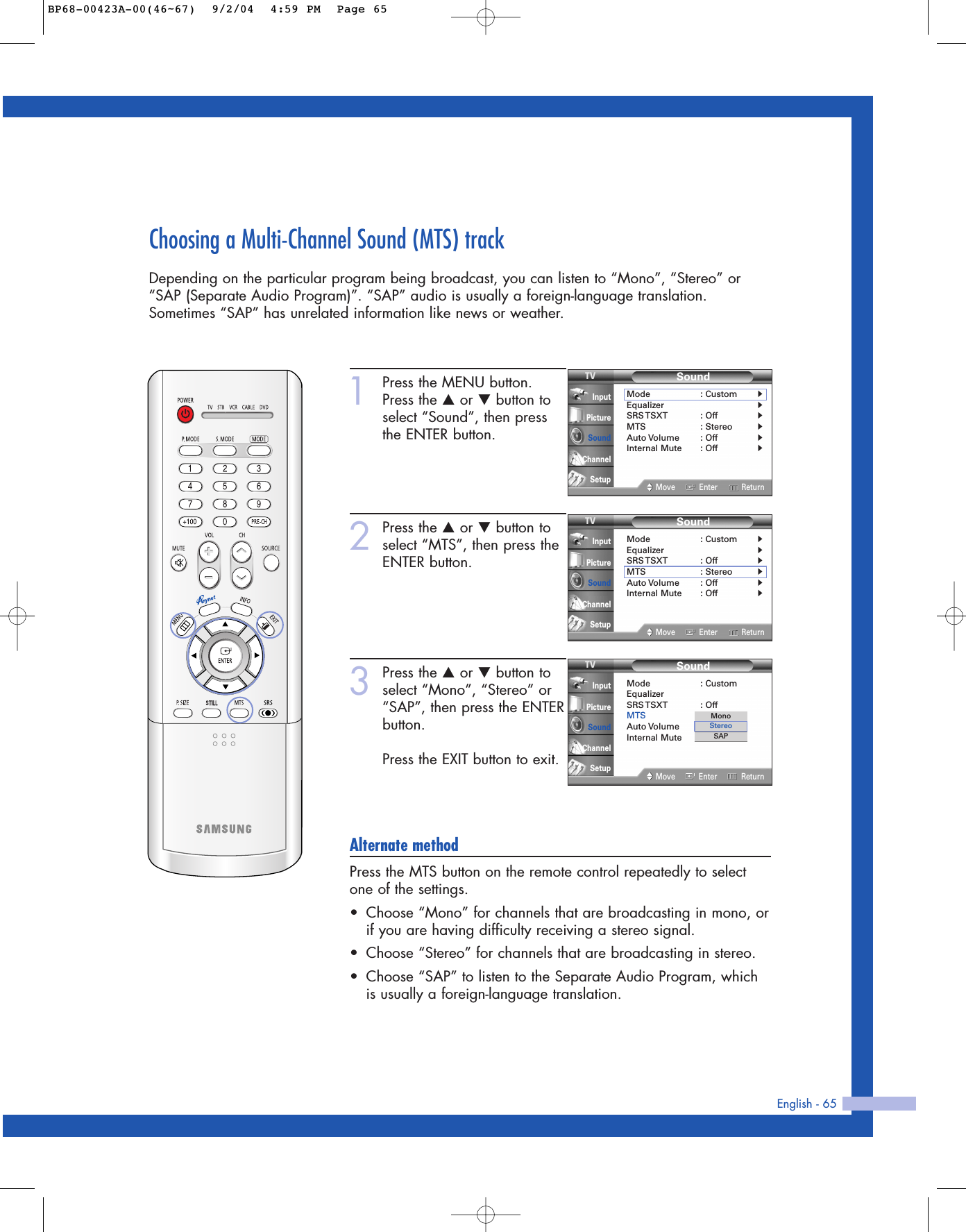 English - 65Choosing a Multi-Channel Sound (MTS) trackDepending on the particular program being broadcast, you can listen to “Mono”, “Stereo” or“SAP (Separate Audio Program)”. “SAP” audio is usually a foreign-language translation.Sometimes “SAP” has unrelated information like news or weather.1Press the MENU button.Press the …or †button toselect “Sound”, then pressthe ENTER button.2Press the …or †button toselect “MTS”, then press theENTER button.3Press the …or †button toselect “Mono”, “Stereo” or“SAP”, then press the ENTERbutton.Press the EXIT button to exit.Alternate methodPress the MTS button on the remote control repeatedly to selectone of the settings.•Choose “Mono” for channels that are broadcasting in mono, orif you are having difficulty receiving a stereo signal.•Choose “Stereo” for channels that are broadcasting in stereo.•Choose “SAP” to listen to the Separate Audio Program, whichis usually a foreign-language translation.SoundMode : CustomEqualizerSRS TSXT :  OffMTS : StereoAuto Volume : OffInternal Mute : OffMove Enter ReturnInputPictureSoundChannelSetupMonoStereoSAPSoundMode : Custom√Equalizer√SRS TSXT :  Off√MTS : Stereo√Auto Volume : Off√Internal Mute : Off√Move Enter ReturnInputPictureSoundChannelSetupSoundMode : Custom√Equalizer√SRS TSXT :  Off√MTS : Stereo√Auto Volume : Off√Internal Mute : Off√Move Enter ReturnInputPictureSoundChannelSetupBP68-00423A-00(46~67)  9/2/04  4:59 PM  Page 65