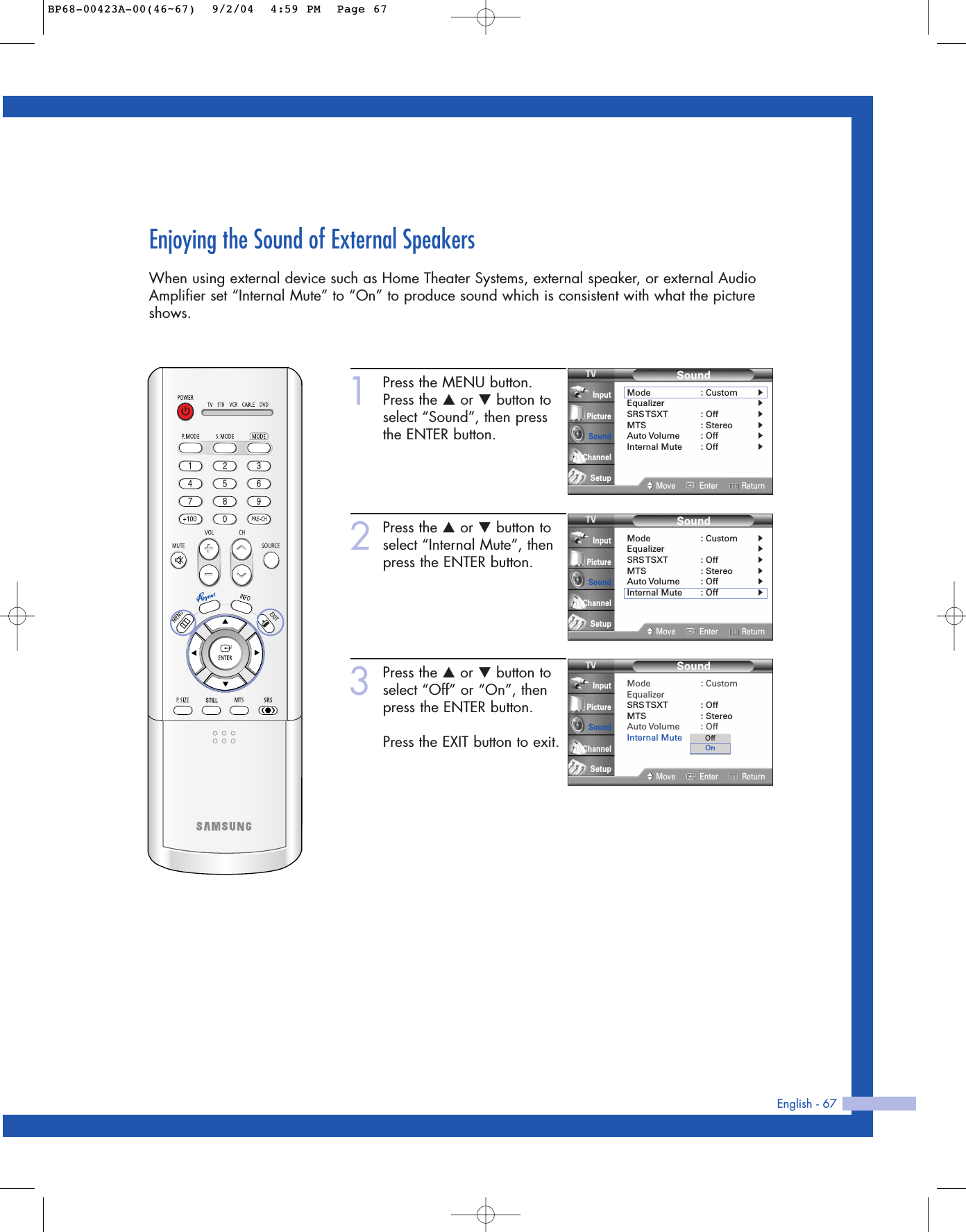 English - 67Enjoying the Sound of External SpeakersWhen using external device such as Home Theater Systems, external speaker, or external AudioAmplifier set “Internal Mute” to “On” to produce sound which is consistent with what the pictureshows.1Press the MENU button.Press the …or †button toselect “Sound”, then pressthe ENTER button.2Press the …or †button toselect “Internal Mute”, thenpress the ENTER button.3Press the …or †button toselect “Off” or “On”, thenpress the ENTER button. Press the EXIT button to exit.SoundMode : CustomEqualizerSRS TSXT :  OffMTS : StereoAuto Volume : OffInternal Mute : OffMove Enter ReturnInputPictureSoundChannelSetupOffOnSoundMode : Custom√Equalizer√SRS TSXT :  Off√MTS : Stereo√Auto Volume : Off√Internal Mute : Off√Move Enter ReturnInputPictureSoundChannelSetupSoundMode : Custom√Equalizer√SRS TSXT :  Off√MTS : Stereo√Auto Volume : Off√Internal Mute : Off√Move Enter ReturnInputPictureSoundChannelSetupBP68-00423A-00(46~67)  9/2/04  4:59 PM  Page 67